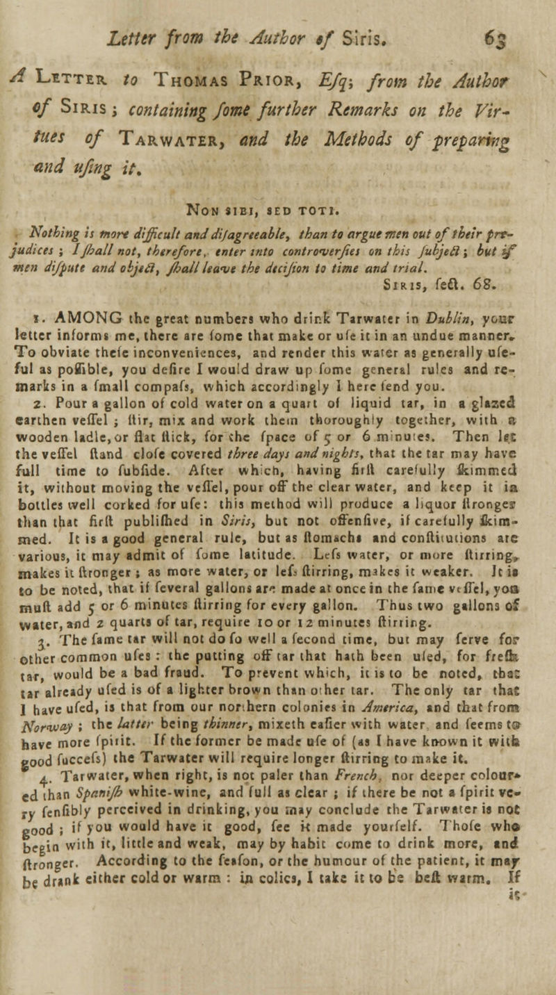 A Litter to Thomas Prior, E/q-, from the Author of Siris i containing fome further Remarks on the Vir- tues of Tarwater, and the Methods of ■preparing and ufing it, NON SIBJ, SED TOTI. Nothing is more difficult and difagrceable, than to argue men out of their prr- judices ; Ijhall not, therefore, enter into contronierfees on this jubjeil; but if men difpute and objtfi, pail leave the decijion to time and trial. Sir is, feci. 62. 1. AMONG the great numbers who drink Tarwater in Dublin, y&ur letter informs me, there are lome that make or ufe it in an undue manner. To obviate thete inconveniences, and render this water as generally ufe- ful as poBible, you defire I would draw up fome general rules and re- marks in a (null compafs, which accordingly I here fend you. 2. Pour a gallon of cold water on a quart of liquid tar, in a glazed earthen veflel j Uir, mix and work them thoroughly together, with a wooden ladle, or flat ltick, for * he fpace of 5 or 6 minutes. Then let the veflel ftand clofe covered three days and nights, that the tar may have full time to fubfide. After which, having mil carefully flsimmeel it, without moving the veflel, pour off the clear water, and keep it ia bottles well corked for ufe: this method will produce a liquor ilronge? than that full publifhed in Siris, but not offenfive, if carefully ikim- med. It is a good general rule, but as ftomachi and confliiutions are various, it may admit of fome latitude. Lcfs water, or more during, makes it ftronger ; as more water, or lefa flirring, makes it weaker. Jt it to be noted, that if feveral gallons ar^ made at once in the fame veflel, yoa mud add 5 or 6 minutes flirring for every gallon. Thus two gallons of water, and z quarts of tar, require 10 or 12 minutes flirting. \. The fame tar will not do fo well a fecond time, but may ferve for Other common ufes : the putting off tar that hath been uled, for frefk tar, would be a bad fraud. To prevent which, it is to be noted, tba: tar already ufed is of a lighter brown than other tar. The only tar that 1 have ufed, is that from our northern colonies in America, and that from Norway 1 the latter being thinner, mixeth eafier with water and fcems t» have more Ipiiit. If the former be made ufe of (as I have known it with good fuccefs) the Tarwater will require longer flirring to make it. a. Tarwater, when right, is not paler than French, nor deeper colour* ed than Spanijb white-wine, and full as clear ; if there be not a fpirit vc» ty fenfibly perceived in drinking, you .nay conclude the Tarwater ia not good ; if you would have it good, fee k made yourfelf. Thofe who begin with ft, little and weak, may by habit come to drink more, and ftronger. According to the fcafon, or the humour of the patient, it may- be drank either cold or warm : in colics, I take it to be belt warm. If it*