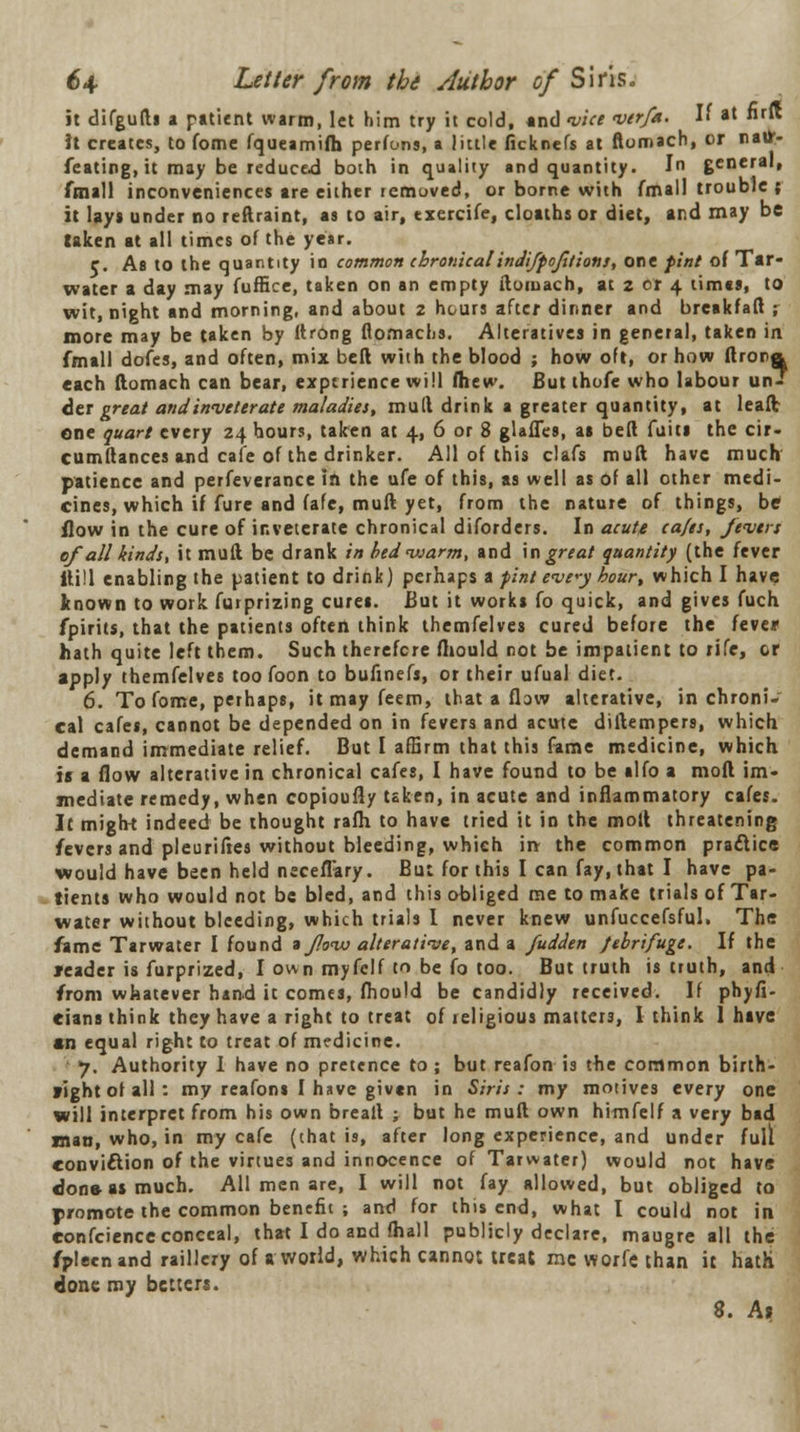 it difgufti a patient warm, let him try it cold, and vice verfa. H at nrft it creates, to fome fqueamifh perfons, a little ficknefs at ftomach, or natf- feating, it may be reduced both in quality and quantity. In general, fmall inconveniences are either removed, or borne with fmall trouble ; it lay* under no reftraint, as to air, txercife, cloaths or diet, and may be taken at all times of the year. e. As to the quantity in common chronical indifpojitions, one pint of Tar- water a day may fuffice, taken on an empty ftomach, at z cr 4 times, to wit, night and morning, and about 2 hours after dinner and breakfaft ,- more may be taken by ftrOng flomachs. Alteratives in general, taken in fmall dofes, and often, mix bell with the blood ; how oft, or how ftrora each ftomach can bear, experience will fhew. But thofe who labour un- der great and inveterate maladies, mud drink a greater quantity, at leaftr one quart every 24 hours, taken at 4, 6 or 8 glafles, as bed fuits the cir- cumftances and cafe of the drinker. All of this clafs muft have much patience and perfeverance in the ufe of this, as well as Of all other medi- cines, which if fure and fafe, muft yet, from the nature of things, be flow in the cure of inveterate chronical diforders. In acute cafes, fevers of all kinds, it muft be drank in bed warm, and in great quantity (the fever itill enabling the patient to drink) perhaps a pint eve*y hour, which I have known to work furprizing cures. But it works fo quick, and gives fuch fpirits, that the patients often think themfelves cured before the feve* hath quite left them. Such therefore fhould not be impatient to rife, or apply themfelves too foon to bufinefs, or their ufual diet. 6. To fome, perhaps, itmayfeem, that a flaw alterative, in chroni- cal cafes, cannot be depended on in fevers and acute diftempers, which demand immediate relief. But I affirm that this fame medicine, which i« a flow alterative in chronical cafes, I have found to be alfo a moft im- mediate remedy, when copioufly taken, in acute and inflammatory cafes. It might indeed be thought rafh to have tried it in the moft threatening fevers and pleuriftes without bleeding, which in the common practice would have been held neceflary. But for this I can fay, that I have pa- tients who would not be bled, and this obliged me to make trials of Tar- water without bleeding, which trials I never knew unfuccefsful. The fame Tarwater I found a flow alterative, and a fudden febrifuge. If the leader is furprized, I own myfelf to be fo too. But truth is truth, and from whatever hand it comes, fhould be candidly received. If phyfi- cians think they have a right to treat of religious matters, I think 1 hive an equal right to treat of medicine. j. Authority I have no pretence to ; but reafon is the common birth- right of all : my reafons I have given in Siris: my motives every one will interpret from his own breaft ; but he muft own himfelf a very bad man, who, in my cafe (that is, after long experience, and under full conviftion of the virtues and innocence of Tarwater) would not have don&asmuch. All men are, I will not fay allowed, but obliged to promote the common benefit ; and for this end, what I could not in eonfeience conceal, that I do and fhall publicly declare, maugre all the fpleenand raillery of a world, which cannot treat me worfe than it hath done my betters. 8. A»
