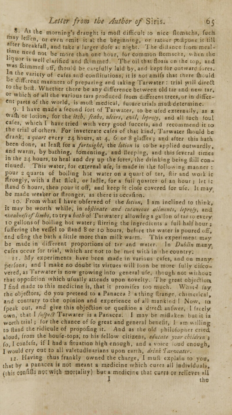 • s the morning's draught i3 molt difficult to nice flomachs, fuch ■y leflen, or evfn omit it at the beginning, <r rath«r poftponc it till ter breakfaft, and take a larger dofe a-, night. 1 he duUnce f.-om meal- me need not he more than one hour, for common ltomacr s, when the liquor i, well clarified and flttmnied. The oil that floats, en ihe top, and was flcimmed off, mould be carefully laid by, and kept for our.ware1 lures. n the variety of cafes ai.d conititutions, it is not amifs that there fhould e o.if.rent manners of preparing and taking Tarwater : trial will direct to the bell. Whether there be any difference between old tar and new tar, or which of all the various tars produced from different trees, or in differ- ent parti of the world, is molt medical, future trials mutt determine. 9- I have made a fecond fort of Tarwater, to be uled externally, as a «vafh or lotion, for the itch, /cabs, ulcers, evil, lefrojy, and all luch fouL Cafes, which I have tried with very good fucceis, and recommend it to the trial of others. For inveterate cafes of that kind, Tarwater fhr-uid be drank. * quart every 24 hours, at 4, 6 or 8 glafles ; and after this hath been done, at halt for a fortnight, the lotion is to be applied outwardly, and warm, by bathing, fomenting, and Keeping, and this feveral times in the 24 hours, to heal and dry up the fore?, ihe drinking being Hill con- tinued. This water, for external ufe, is made in th.e following manner : pour 2 quarts of boiling hot water on a quait of tar, ftir and work ic ftrongly, with a flat flick, or ladle, for a foil quarter of an hour ,• 1ft i: itand 6 hour?, then pour it off, and keep it ciofe covered for ufe. It may- be made we»ker or ftronger, as there is occafion. 10. From what I have obferved of the lotion, I am inclined to think, it may be worth while, in obftinate and cutaneous ailments, leproly, and <Ojeaknefs of limbs, to try a bath of Tarwater; allowing a ga!Ion of tar to every- 10 gallons of boiling hot water; flirring the ingredients a full half hour ; fuffering the veffel to itand 8 or 10 hours, before the water is poured off, and ufing the bath a little more than milk warm. This experiment may be made in different proportions of tar and water. In Dublin many Cafes occur for trial, which are not to be met with in 'he country. ri. My experiments have been made in various cafes, and on many perfons; and I make no doubt its virtues will loon be more fully cifco- vercd, as Tarwater is now growing into general ufe, though not without rhat oppefition which ufually attends upon novelty. The great objection. I find made to this medicine is, that it promifes too much. What-I fay the objectors, do you pretend to a Panacea ? a thing llranpe, chimerical, and contrary to the opinion and experience of all mank;rd ! Now, ta fpeak out, and give this objection or quellion a direct anfwer, 1 freely own, that I fu/peii Tarwater is a Panacea. I may be rrtiflaken but it is worth trial ; for the chance of fo great and general benefit, i am willing to itand the ridicule of propofing it. And as the old philofupner cried aloud, from the houlc-tops, to his fellow citizens, educate your children j fo, I coinfefs, if I had a fituation high enough, and a voire uud enough, I would cry out to all valetudinarians upon earth, drink far water. 12. Having thus frankly owned the charge, I mult explain to you, that by a panacea is not meant a medicine which cures all individuals, (this confifts not with mortality) but a medicire lha: cures or relieves all I the