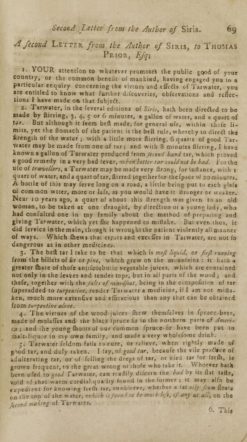 A fecond Letter from the Author of Siris, to Thomas Prior, E/'q; 1. YOUR attention to whatever promotes the public good of your country, or the common benefit of mankind, having engaged you in a particular enquiry concerning the virtues and cffttts of Tarwater, you are entitled to know what further d.fccvcries, observations and reflec- tions I have made on that fubjeft. 2. Tarwater, in the feveral editions of Sin's, hath been direfled to be made by ftirring, 3, 4, 5 or 6 minutes, a gallon of water, and a quart of tar. But although it Seem bed made, (or general ufe, within thole li- mits, yet the ftomach of the patienc is the belt rule, whereby to direft tks fcrength of the water ; with a little more (lirring, 6 quarts of good Tar- water may be made from one of tar; and with 8 minutes (tirrmg, I hava known a gallon of Tarwater produced hom Jecond band tar, which proved a good remedy in a very bad fever, token better tar couldnot be had. For the ufe of travellers, a Tarwater may be made very Itrong, for inllance, with 1 quart of water, and a quart of tar, Stirred together for thefpace of 20minurc». A bottle of this may ferve long on a road, a little being put to each glafs of common wtter, more or lefs, as you would have it itronger or weaker. Near 10 years ago, a quart of about this Itrer.gth was given to an oid woman, to be taken at ons draugiit, by direction ot'a young lady, who had confulted one in my family about the method of preparing and giving Tarwater, which yet file happened to miliake. Bur even thus, ir. did lervice in the main, though it wrought the patient violently ail manner of ways. Which Shews that errors end execfles in Tarwater, are not 10 dangerous as in other medicine.). 3. The bed tar 1 take to be that which is ?tioJl liquid, or fn-Jl running from the billets of fir or pine, which grew on the mountains: it hatha greater Share of thofe antiScotbutic vegetable juices, which are contained not only in the Jesves and tender top?, but in ail parts of the wood ; and thefe, together with the/a!/s of ixooJfoot, being in the c. nipofiti^n of tar Superadded to turpentine, render Taiwater a medicine, if J am not mista- ken, much more extenkve and efficacious than any that can be obtained from turpentine alone. 4. The virtues of the wood juices (hew thcmfelves in fpruce-beer, made of molaflcs and. the black Spruce fix in the northern parts of Ameri- ca ; and the young (hoots of our common fpruce-rir have been put to malc-liu'ior in my own family, and made a very wholeSome drink. 5. Tarwater Seldom fails to cure, or relieve, wher. rightly resJe of void 01 tnstc warm curuiai tjya uy >«» ■» ■- — » -;•-■ « expe<*ieot for knowing hefh tar, tool-.;, rve, whether a tat oily f;um floal on the toP °' the water, which is faun i r« bt ;.-■:. i ' s, ./any a: a!,', on th rj of Tsrwatcr. 6. Thi J