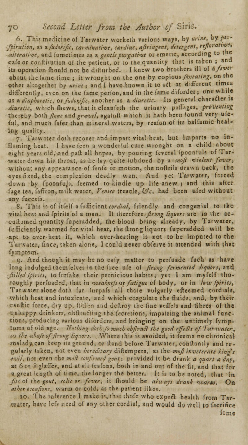 6. This medicine of Tarwater worketh various ways, by urine, by ft** ftiraticn, as nfudorifc, carminative, cardiac, ajlringent, detergent, reforattvt, alterative, and fometimes as a gentle purgative or emetic, according to the cafe or conltiiution of the patient, or to the.quantity that is taken ; and its operation fhould not be didurbed. I knew two brothers ill of tfever about the fame time ; it wrought on the one by copious /wearing, on the other altogether by urine; and 1 have known it to aft at different times differently, even on the fame perfon, and in the fame diforder; one while as a diaphoretic, or Judorjfc, another as a diuretic. Jts general character 18 diuretic, which fhews, lhat it cleanfeth the urinary pafiages, preventing thereby boih foxe and gravel, againft which it hath been found very ufe- ful, and much fafer than mineral waters, by reafonof its balfamic heal- ing quality. 7. Tarwater doth recover and impart vital heat, but imparts no in- B ming heat. I have feen a wonderlul cure wrought on a child about eight year3 cld,'and paft all hopes, by pouring feveral fpoonluls of Tar- water down his tluoat, as he lay quite lubdutd by a moji violent fever, without any appearance of fsnfe or motion, the r.oftrils drawn back, the eyes fixed, the complexion deadly wan. And yec Tarwater, foiced down by fpoonfuJs, feemed to kindle up life anew ; and this after ijge tea, faffron, milk water, Venice treacle, &c. had been ufed without any fuccefs. 8. This ia of itfelf a fuflicient cordial, friendly and congenial to the vital heat and fpirits of a man. If therefore-Jirang liquors are in the ac- cuiljmed quantity fuperadded, the blood being already, by Tarwater, fufficiently warmed for vital hear, the flrong liquors fuperadded will be ■apt to over heat it, which over-heating is not to be imputed to the Tarwater, fince, taken alone, I could never obferve it attended with lhat ivmptom. 9. And though it may be no eafy matter to pcrfuade fuch as have long indulged themfelves in the free ufe of Jlrong fermented liquors, and filled fpirits, to fcrfake their pernicious habits; yet 1 am myfelf tho- roughly perfuaded, that in iveaknejs or fatigue of body, or in lo-iv fpirits, Tarwater alone doth far furpafs all thole vulgarly efteemed cordials, which heat and intoxicate, and which coagulate the fluids, and, by their cauftic force, dry up, itiffen and uellroy the fine vefle's and fibres of the unhappy drinkers, obftrucling the fecretions, impairing the animal func- tions, producing various diforders, and bringing on the untimely fymp- toms of old age. Nothing dttthfo much obfirucl the good tffetls of Tarwater, Ht ahufeofjirovg liqwrs. «. Where this is avoided, it feems no chronical analady can keep tis ground, or fland before Tarwater, conftantly and re- gularly taken, not even hereditary diflempers, as the mcf inveterate ting's evil, nor even the mod confrmed gout\ provided it b* drank a quart a day, at 6 or 8 glades, and at all feafens, boih in and out of the fit, and that for a great length of time, the longer the better. It is to be noted, that in fits of the gout, colic or fever, it fhould be always drank warm. On ether ouafionr, warm or cold, as the patient likes. 10. 1 he inference I make is thnt thofr who expeel health from Tar- water, have left need of any o;hcr cordial, and would do. well to facrifice fome
