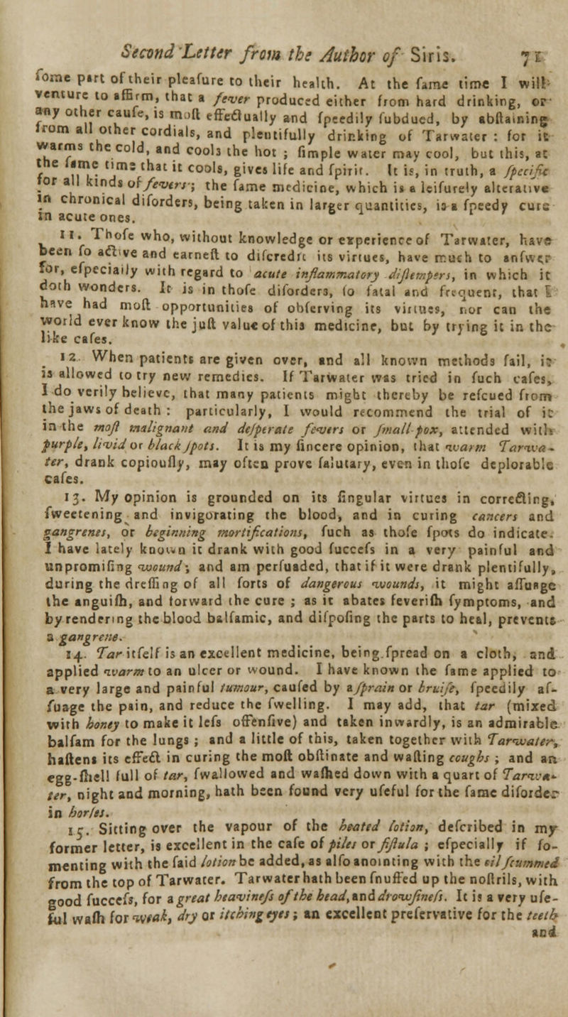 Tome pirt of their plcafure to their health. At the fame time I wife venture to affirm, that a /ww. produced either from hard drinking, or any other caufe, is mail effeaually and fpeed.ly fubdued, by abfta.nin^ irom all other cordials, and plentifully drinking of Tarwater: for it warms the cold, and cools the hot ; Hmple water may cool, but this, at trie lime tun: that it cools, gives life and fpirif. It is, in truth, a /pacific tor all kinds q\ fevers ; the fame medicine, which is a leifurely alterative in chronical diforders, being taken in larger quantities, is a fpeedy curs m acute ones. 11..Thofe who, without knowledge or experience of Tarwater, have- been fo active and earneft to difcredn its virtues, have rr.uch to anfwer lor, efpeciaily with regard to acute inflammatory di/iempers, in which it doth wonders. It is in thofe diforders, lo fatal and frequent, that I have had mod opportunities of obferving its virtues, nor can the world ever know the juft valu« of this medicine, but by trying it in the l:.!:e cafes. 12, When patients are given over, and all known methods fail, il is allowed to try new remedies. If Tarwater was tried in fuch cafes, I do verily believe, that many patients might thereby be refcued from the jaws of death : particularly, I would recommend the trial of i: in the mofl malignant and de/perate fevers or /mall-pox, attended with purple, livid or black Jpots. It is my fincere opinion, that ivarrn Tartva - ter, drank copioufly, may often prove falutary, even in thofe deplorable cafes. 13. My opinion is grounded on its fingular virtues in correcting, fwectening and invigorating the blood, and in curing cancers and gangrenes, or beginning mortifications, fuch as thofe fpots do indicate. I have lately knyun it drank with good fuccefs in a very painful and unpromifing •wound; and am perfuaded, that if it were drank plentifully, during the dreffing of all forts of dangerous ivounds, it might afTuRgc the anguifh, and forward the cure ; as it abates feverifl* fymptoms, and by rendering the blood b&lfamic, and dilpoiing the parts to heal, prevents a gangrene. 14. TaritCelf is an excellent medicine, being.fpread on a cloth, and applied ivarm to an ulcer or vvound. I have known the fame applied to a very large and painful tumour, caufed by z/prain or bruife, fpeedily af- fuage the pain, and reduce the fwelling. I may add, that tar (mixed with honey to make it lefs offenfive) and taken inwardly, is an admirable balfam for the lungs ; and a little of this, taken together with Tarwater, battens its effe£l in curing the moil obftinate and wafting coughs ; and an egg-fhell full of tar, fwallowed and wafhed down with a quart of Tariv** ter, night and morning, hath been found very ufeful for the fame diforder in horlet. 1 r. Sitting over the vapour of the heated lotion, defcribed in mjr former letter, is excellent in the cafe of piles or fiflula ; efpeciaily if fo- menting with the faid /otionbe added,as alfoanointing with the til/cummed from the top of Tarwater. Tarwater hath been fnuffed up the noftrils, with good fuccefs, for a great heavinefs of the headend droivfinefs. It is a very ufe- ful wafh for *vta&, dry or itching eyes; an excellent prefervative for the teeth and