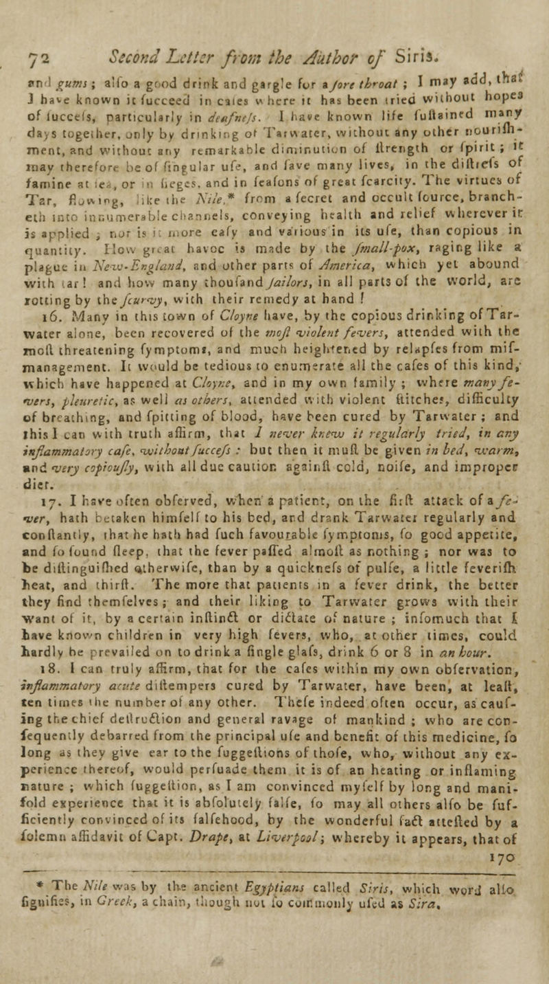 ami gums; alio a good drink and gargle for a/ore throat ; I may add, tftas J have known ic Succeed in caies » here it has been tried without hopes of luccels, particularly in deafnefs. 1 have known life fultamed many days together, jnly by drinking of Tarwater, without any other nourilh- ment, and without any remarkable diminution of llrenglh or (pirit ; it may therefore be of fingular ufe, and fave many lives, in the diftrefs of famine at (ti, or in lieges, and in fcafons of great fcarcity. The virtues of Tar, Lumg, like the Nile,? from a fecret and occult fource, branch- ed into innumerable channels, conveying health and relief wherever it is applied -, nor. [9 it i>:ore eafy and various in its ufe, than copious in quantity. How gr.at havoc is made by the /mall-pox, raging like a plague in New-England, and other parts of America, which yet abound with <ar! and how many thoufandy<2//orj, in all parts of the world, arc rotting by ihefcurvy, with their remedy at hand ! 16. Many in this town of Cloyne have, by the copious drinking of Tar- water aione, been recovered of the mojl violent fevers, attended with the moll threatening fymptumt, and much heightened by relapfes from mif- management. It would be tedious to enumerate all the cafes of this kind,- which have happened at Cloyne, and in my own family ; where many fe- vers, pleuretic, a? well as others, attended with violent hitches, difficulty of breathing, and fpitting of blood, have been cured by Tarwater ; and ihisl can with truth affirm, that 1 never knevu it regularly tried, in any inflammatory cafe, withoutfucce/s : but then it muff, be given in bed, warm, »nd very coproujly, with all due caution agair.fi cold, noife, and improper diet. 17. I have often obferved, when a patient, on the fi:ft attack of * fe- ver, hath betaken himfelf to his bed, ard drank Tarwater regularly and conflantly, that he hath had fuch favourable fymptoms, fo good appetite, and Co found deep, that the fever palled almolt as nothing ; nor was to be diftinguifbed mherwife, than by a quicknefs of pulfe, a little feverifh beat, and thirft. The more that patients in a fever drink, the better they find themfelves; and their liking to Tarwater grows with their want of it, by a certain inftincl or diclate of nature ; infomuch that I have knovn children in very high fevers, who, at other times, could hardly he prevailed on to drink a fingle glafs, drink 6 or 8 in an hour. 18. 1 can truly affirm, that for the cafes within my own obfervation, inflammatory acute diltempers cured by Tarwater, have been, at leait, ten times ihe number of any other. Thefe indeed often occur, as cauf- ing the thief detlruftion and general ravage of mankind; who are con- sequently debarred from the principal ufe and benefit of this medicine, fo long as they give ear to the fuggellions of thofe, who, without any ex- perience thereof, would perfuade them it is of an heating or inflaming nature ; which fuggeltion, as I am convinced myl'clf by long and mani- fold experience that it is abfolutely falfe, fo may all others alfo be fuf- ficiently convinced of its falfehood, by the wonderful (aft attefted by a folemn affidavit of Capt. Drape, at Liverpool; whereby it appears, that of 170 •The Nile was by the ancient Egyptians called Siris, which worj alio fignifiss, in Greek, a chair,, though not i'y commonly ufed as Sira,
