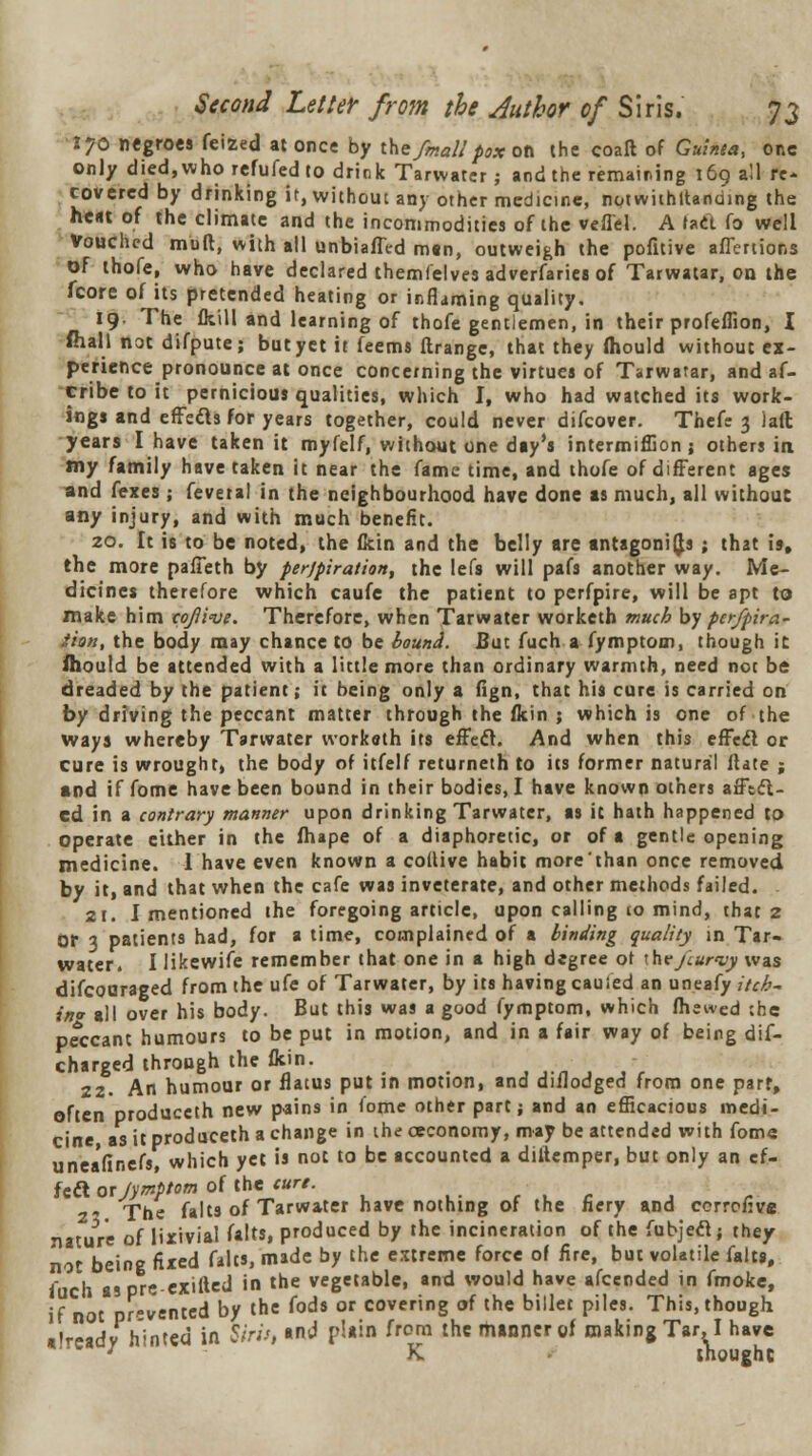 170 negroes feized at once by the fmall pox on the coaft of Guinea, one only died,whorefufedto drink Tarwater; and the remaining 169 all re- covered by drinking it, without any other medicine, notwithttanuing the heat of the climate and the incommodities of the veflel. A tad fo well Vouched mull, with all unbiafled man, outweigh the pofitive aflertions of thole, who have declared themfelves adverfariea of Tarwatar, on the fcore of its pretended heating or inflaming quality. 19- The fkill and learning of thofe gentlemen, in their profeffion, I fhall not difpute; but yet it feems ftrange, that they fhould without ex- perience pronounce at once concerning the virtues of Tarwatar, and af- cribe to it pernicious qualities, which I, who had watched its work- ings and effects for years together, could never difcover. Thefe 3 )aft years I have taken it myfelf, without one day's intermiffion j others in my family have taken it near the fame time, and thofe of different ages and fexes ; fevetal in the neighbourhood have done as much, all without any injury, and with much benefit. 20. It is to be noted, the fkin and the belly are antagonists; that is, the more pafieth by perjpiration, the lefs will pafs another way. Me- dicines therefore which caufe the patient to perfpire, will be apt to make him cojiw. Therefore, when Tarwater worketh much by perfpira- iion, the body may chance to be bound. But fuch a fymptom, though it fhould be attended with a little more than ordinary warmth, need not be dreaded by the patient; it being only a fign, that his cure is carried on by driving the peccant matter through the fkin ; which is one of the ways whereby Tarwater workath its effect. And when this effedl or cure is wrought, the body of itfelf returneth to its former natural ftate ; and if fome have been bound in their bodies, I have known others afftct- ed in a contrary manner upon drinking Tarwater, as it hath happened to operate either in the fhape of a diaphoretic, or of a gentle opening medicine. 1 have even known a collive habit more'than once removed by it, and that when the cafe was inveterate, and other methods failed. 21. I mentioned the foregoing article, upon calling to mind, that 2 or 3 patients had, for a time, complained of a binding quality in Tar- water. I likewife remember that one in a high degree or ihe/tur<vy was difcoaraged from the ufe of Tarwater, by its having cauied an uneafy itch- in* all over his body. But this was a good fymptom, which fhewed the peccant humours to be put in motion, and in a fair way of being dis- charged through the fkin. 22. An humour or flatus put in motion, and diilodged from one part, often produccth new pains in fome other part; and an efficacious medi- cine, as it produceth a change in the oeconomy, may be attended with fome unea'finefs, which yet is not to be accounted a diliemper, but only an ef- fect oxjymptom of the'.jure. vY.uc a r 2 The falts of Tarwater have nothing of the fiery and corroflve nature of Iixivial falts, produced by the incineration of the fubjeel; they not being fixed falts, made by the extreme force of fire, but volatile falts, fuch as pre exifted in the vegetable, and would have afcended in fmoke, if not prevented by the fods or covering of the billet piles. This, though already hinted in Sirii, and plain from the manner of making Tar. I have * K thought