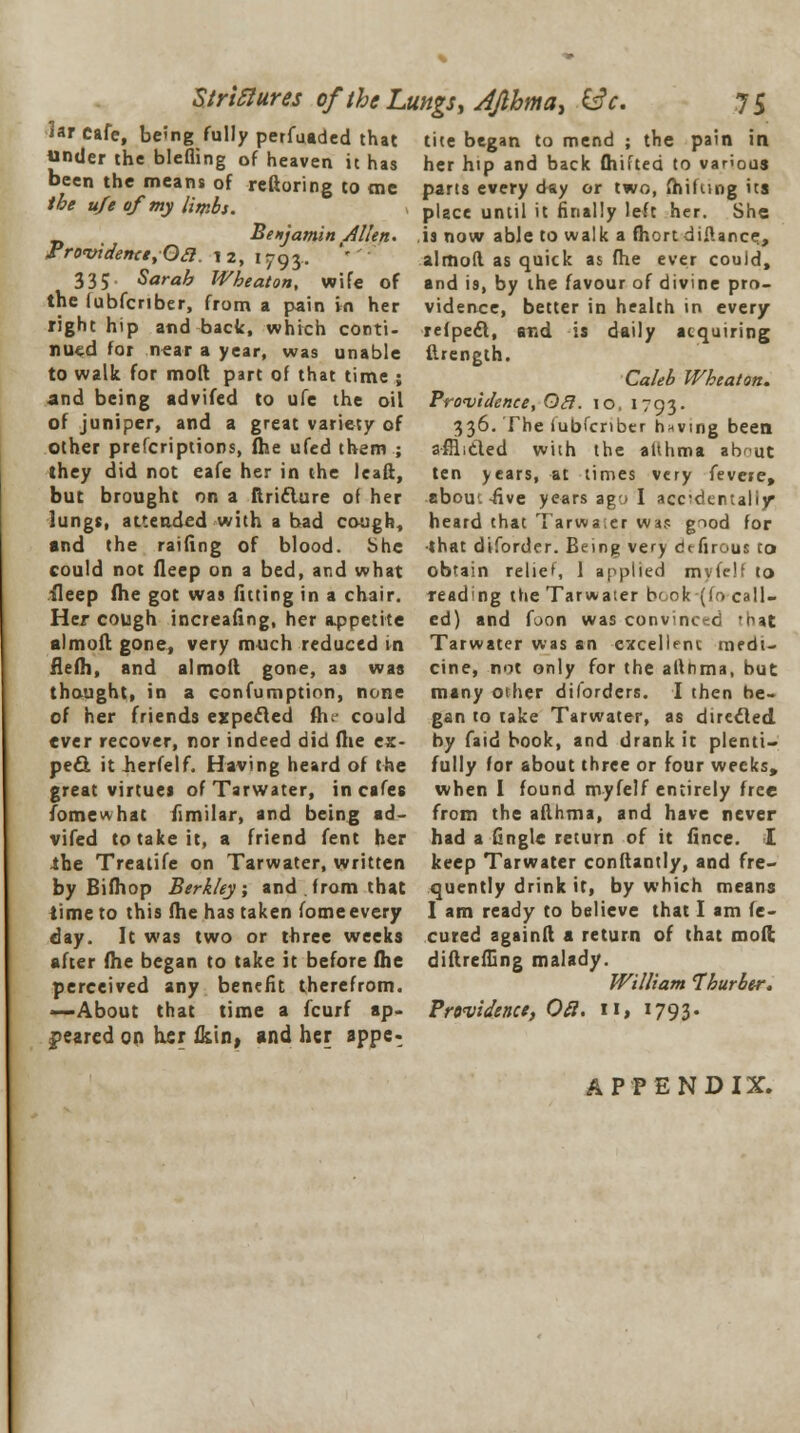 Strictures oftheLungs.Afihma, &c. iar cafe, being fully perfuaded that under the blefling of heaven it has been the means of reftoring to me the ufe of my limbs. Benjamin Allen. Pro'videncetOa. 12, 1793. '' 335 Sarah Wheaton, wife of the lubfcriber, from a pain in her right hip and back, which conti- nued for near a year, was unable to walk for mod part of that time ; and being advifed to ule the oil of juniper, and a great variety of other prefcriptions, fhe ufed them ; they did not eafe her in the leaft, but brought on a ftriclure of her lungs, attended with a bad cough, and the railing of blood. She could not fleep on a bed, and what ■Sleep flie got was fitting in a chair. Her cough increafing, her appetite almolt. gone, very much reduced in flefh, and almoft gone, as was thought, in a confumption, none of her friends expected fh could ever recover, nor indeed did (lie ex- peel it berfelf. Having heard of the great virtues ofTarwater, in cafes Tome what fimilar, and being ad- vifed to take it, a friend fent her the Treatife on Tarwater, written by Biihop Berkley ; and . from that time to this file has taken iome every day. It was two or three weeks after fhe began to take it before fhe perceived any benefit therefrom. —About that time a fcurf ap- peared on her fkin, and her sppe- 75 tite began to mend ; the pain in her hip and back Oiifted to various parts every day or two, fhifttng its place until it finally left her. She is now able to walk a fhort difiance., almod as quick as fhe ever could, and is, by the favour of divine pro- vidence, better in health in every refpeft, and is daily acquiring ftrength. Caleb Wheaton. Providence, Ocl. 10. 1793- 336. The iubfenber having been a-ffli&ed with the atthma abnUt ten years, at times very fevere, abou.-five years ago I accidentally heard that Tarwaser wa? giod for •that diforder. Being very dtfirous to obtain relief, 1 applied mvfelf to reading the Tarwater book (fo call- ed) and foon was convinced 'nat Tarwater was an excellent medi- cine, not only for the althma, but many other diforders. I then be- gan to take Tarwater, as directed, by faid book, and drank it plenti- fully for about three or four weeks, when I found myfelf entirely free from the afthma, and have never had a fingle return of it fince. I keep Tarwater conftantly, and fre- quently drink it, by which means I am ready to believe that I am fe- cured againft a return of that mod diftreffing malady. William Thurber. Providence, Oil. 11, >793- APPENDIX.
