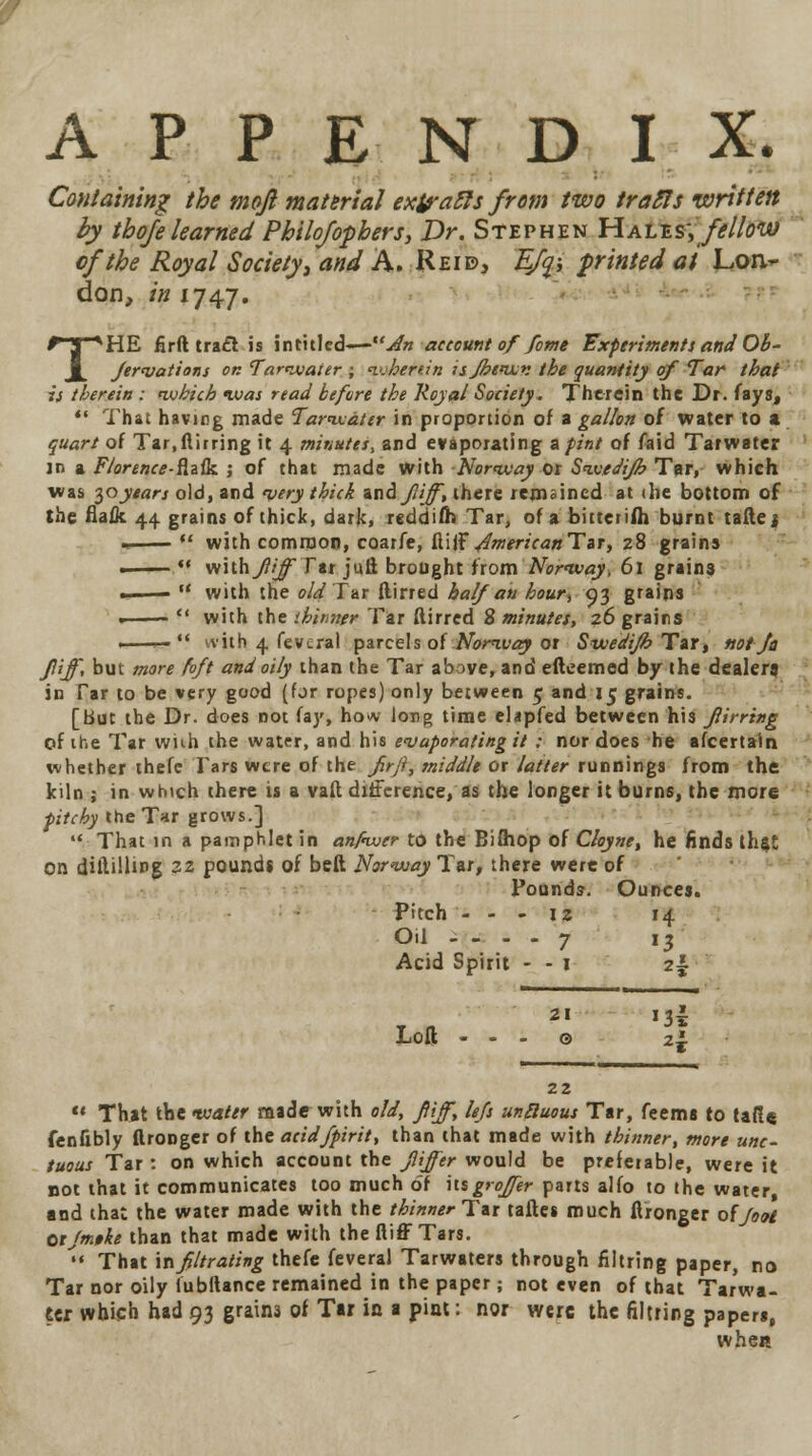 Containing the mojl material exj?a£fs from two trafis written by thoje learned Pkilojopbers, Dr. Stephen Hales; fellow of the Royal Society, and A. Reid, £/?; printed at Lon- don, in IJ4J. THE firft tra£l is intitled-—udn account of feme Experiments and Ob- fervations ok Tarwater ; wherein isfibewn the quantity of Tar that is therein : which was read before the Royal Society. Therein the Dr. fays,  That having made Tarwater in proportion of a gallon of water to a quart of Tar.ftirring it 4 minutes, and evaporating a pint of faid Tarwater in a Florence-fate. ; of that made with Norway or Swedijb Tar, which was loyears old, and very thick ati&Jliff, there remained at die bottom of the fiaflc 44 grains of thick, dark, reddifh Tar, of a bitteiifli burnt tafle j •  with common, coarfe, ftijFy4Wr;V<2BTar, z8 grains - *.* with fiijf Far julf, brought from Norway, 61 grains; ...  with the old Tat (lined half an kour> 93 grains .  with the tbimigr Tar ftirred 8 minutes, 26 grains ■ ^-  ivith 4 fevcral parcels of Nomvay or SwedifhTzr, not Jo Jliff, but more foft and oily than the Tar above, and eftcemed by the dealer) in Tar to be very good (for ropes) only between 5 and 15 grains. [but the Dr. does not fay, ho<v long time elapfed between his fiirring of the Tar wiih the water, and his evaporating it : nor does he afcertain whether thefe Tars were of the firft, middle or latter runnings from the kiln ; in which there is a vaft difference, as the longer it burns, the more pitchy the Tar grows.]  That in a pamphlet in anftwer to the Bifliop of Cloyne, he finds that on diftillmg zz pound* of belt Norway Tat, there were of Pounds. Ounces. Pitch - - - iz 14 Oil - - - - 7 13 Acid Spirit - - 1 2% - 21 J3l Loft ... © 2i 22  That the water made with old, fiijf, lefs unduous Tar, feems to ta(!« fenfibly ftronger of the acidfpirit, than that made with thinner, more unc- tuous Tar : on which account the fiijfer would be preferable, were it not that it communicates too much of itsg*offer parts alfo to the water, and that the water made with the thinner Tit taftes much ftronger offoot Otjmtke than that made with the fliffTars. •« That infiltrating thefe feveral Tarwaters through filtring paper, no Tar nor oily fubltance remained in the paper ; not even of that Tarwa- ter which had 93 grains of Tar in a pint: nor were the filtring papers, when