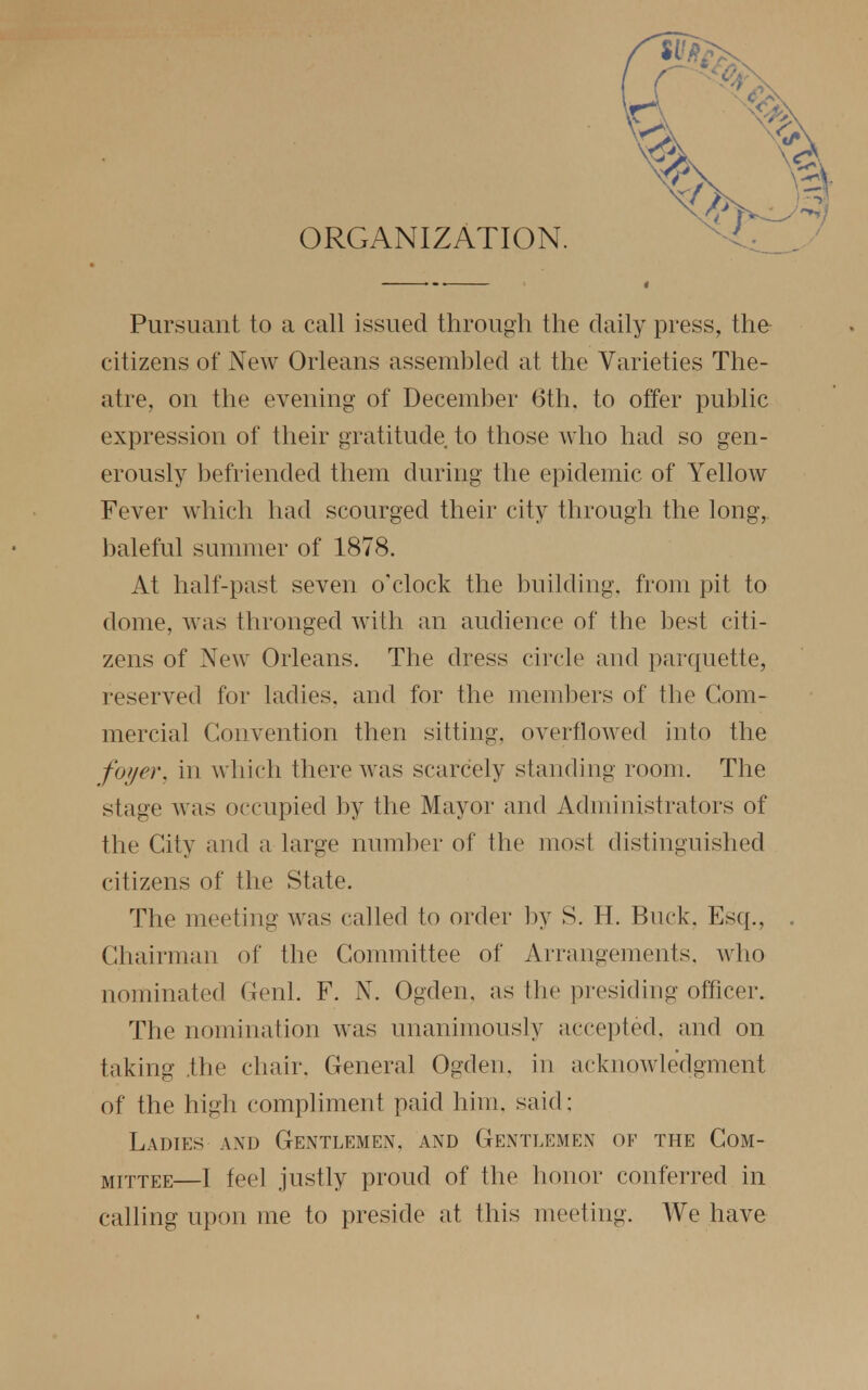 ORGANIZATION. Pursuant to a call issued through the daily press, the citizens of New Orleans assembled at the Varieties The- atre, on the evening of December 6th, to offer public expression of their gratitude to those who had so gen- erously befriended them during the epidemic of Yellow Fever which had scourged their city through the long, baleful summer of 1878. At half-past seven o'clock the building, from pit to dome, was thronged with an audience of the best citi- zens of New Orleans. The dress circle and parquette, reserved for ladies, and for the members of the Com- mercial Convention then sitting, overflowed into the foyer, in which there was scarcely standing room. The stage was occupied by the Mayor and Administrators of the City and a large number of the most distinguished citizens of the State. The meeting was called to order by S. H. Buck, Esq., Chairman of the Committee of Arrangements, who nominated Genl. F. N. Ogden, as the presiding officer. The nomination was unanimously accepted, and on taking .the chair. General Ogden. in acknowledgment of the high compliment paid him. said: Ladies and Gentlemen, and Gentlemen of the Com- mittee—I feel justly proud of the honor conferred in calling upon me to preside at this meeting. We have