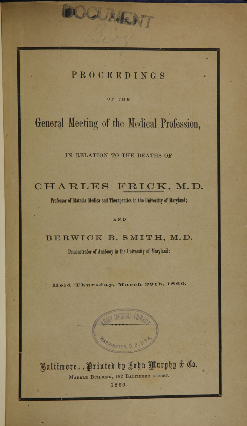 i «r<, PROCEEDINGS OF T H K General Meeting of the Medical Profession, IN RELATION TO THE DEATHS OF CHARLES FRICK, M. D. Professor of Materia Medica and Therapeutics in the University of Maryland; AND BERWICK B. SMITH, M.D. Demonstrator of Anatomy in the University of Maryland: Held Thursday, March 39th, I860. — 1 Marble Building, 182 Baltimore street. 1860.