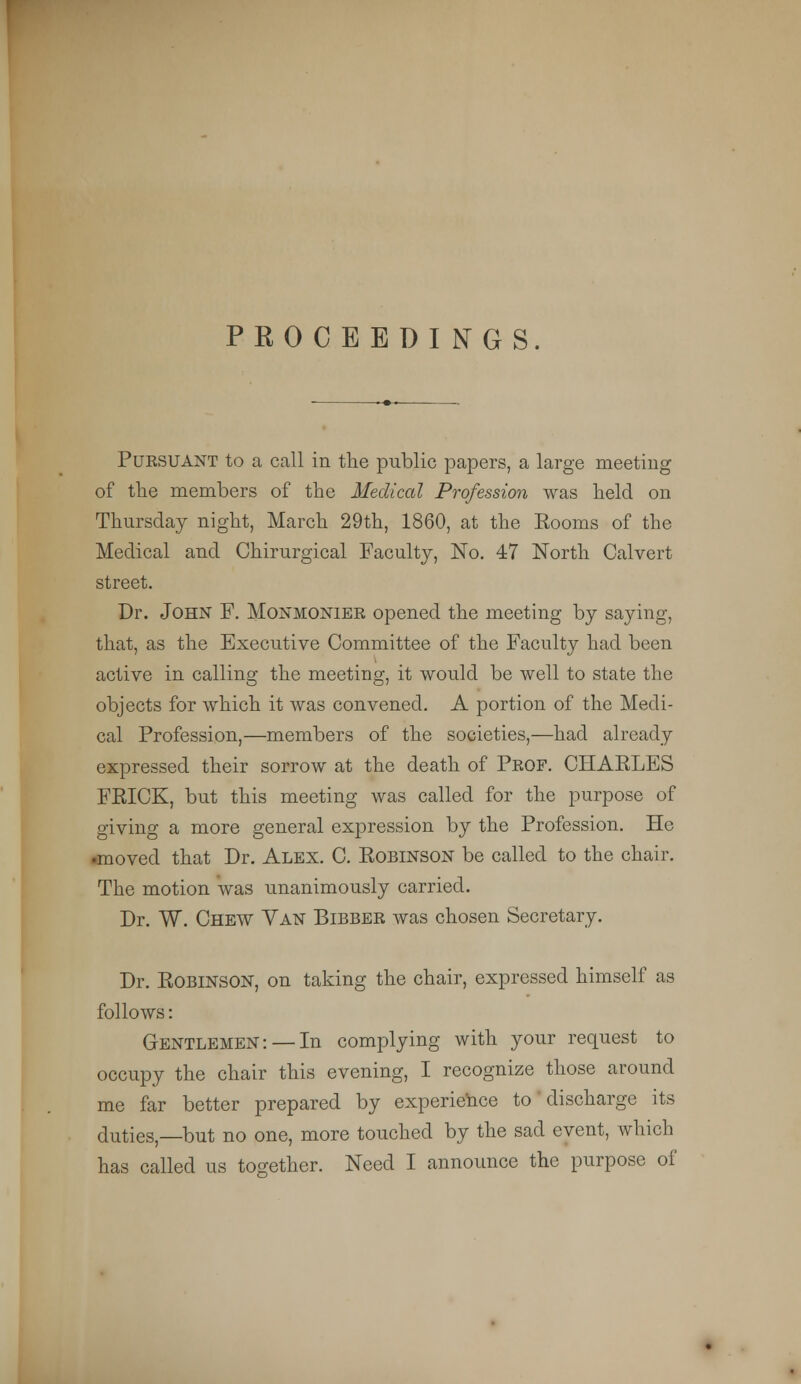 Puksuant to a call in the public papers, a large meeting of the members of the Medical Profession was held on Thursday night, March 29th, 1860, at the Eooms of the Medical and Chirurgical Faculty, No. 47 North Calvert street. Dr. John F. Monmonier opened the meeting by saying, that, as the Executive Committee of the Faculty had been active in calling the meeting, it would be well to state the objects for which it was convened. A portion of the Medi- cal Profession,—members of the societies,—had already expressed their sorrow at the death of Prof. CHARLES FPJCK, but this meeting was called for the purpose of giving a more general expression by the Profession. He •moved that Dr. Alex. C. Robinson be called to the chair. The motion was unanimously carried. Dr. W. Chew Van Bibber was chosen Secretary. Dr. Robinson, on taking the chair, expressed himself as follows: Gentlemen: — In complying with your request to occupy the chair this evening, I recognize those around me far better prepared by experience to discharge its duties,—but no one, more touched by the sad event, which has called us together. Need I announce the purpose of