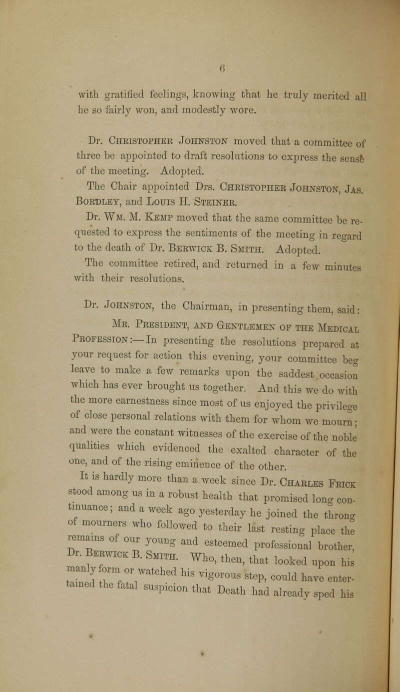 with gratified feelings, knowing that he truly merited all he so fairly won, and modestly wore. Dr. Cheistopher Johnston moved that a committee of three be appointed to draft resolutions to express the sense of the meeting. Adopted. The Chair appointed Drs. Christopher Johnston, Jas. Bordley, and Louis H. Steiner. Dr. Wm. M. Kemp moved that the same committee be re- quested to express the sentiments of the meetino- in regard to the death of Dr. Berwick B. Smith. Adopted. The committee retired, and returned in a few minutes with their resolutions. Dr. Johnston, the Chairman, in presenting them, said: Mr. President, and Gentlemen of the Medical Profession:—In presenting the resolutions prepared at your request for action this evening, your committee beg leave to make a few remarks upon the saddest occasion which has ever brought us together. And this we do with the more earnestness since most of us enjoyed the privilege of close personal relations with them for whom we mourn; and were the constant witnesses of the exercise of the noble qualities which evidenced the exalted character of the one, and of the rising eminence of the other. It is hardly more than a week since Dr. Charles Frick stood among us in a robust health that promised lone con- tinuance; and a week ago yesterday he joined the thron. of mourners who followed to their last resting place the remams of our young and esteemed professional brother, Br. Berwick B. Smith. Who, then, that looked upon his tTcl 7;:7atched his porous step, could have enter- tamed the fatal suspicion that Death had alreadv sped his