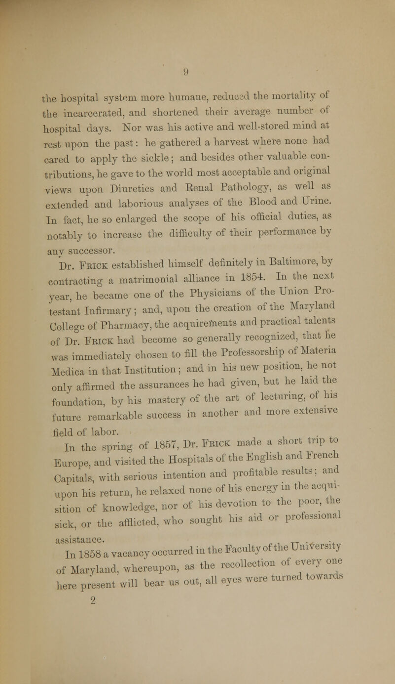 the hospital system more humane, reduced the mortality of the incarcerated, and shortened their average number of hospital days. Nor was his active and well-stored mind at rest upon the past: he gathered a harvest where none had cared to apply the sickle; and besides other valuable con- tributions, he gave to the world most acceptable and original views upon Diuretics and Kenal Pathology, as well as extended and laborious analyses of the Blood and Urine. In fact, he so enlarged the scope of his official duties, as notably to increase the difficulty of their performance by any successor. Dr. FRICK established himself definitely in Baltimore, by contracting a matrimonial alliance in 1854. In the next year, he became one of the Physicians of the Union Pro- testant Infirmary; and, upon the creation of the Maryland College of Pharmacy, the acquirements and practical talents of Dr. Frick had become so generally recognized, that he was immediately chosen to fill the Professorship of Materia Medica in that Institution; and in his new position, he not only affirmed the assurances he had given, but he laid the foundation, by his mastery of the art of lecturing, of his future remarkable success in another and more extensive field of labor. In the spring of 1857, Dr. Frick made a short trip to Europe, and visited the Hospitals of the English and French Capitals, with serious intention and profitable results; and upon his return, he relaxed none of his energy in the acqui- sition of knowledge, nor of his devotion to the poor, the sick, or the afflicted, who sought his aid or professional assistance. . . In 1858 a vacancy occurred in the Faculty of the UmversUy of Maryland, whereupon, as the recolleot.on of every one here present will bear us out, all eyes were turned towards 2