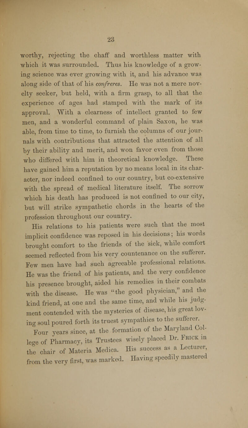 worthy, rejecting the chaff and worthless matter with which it was surrounded. Thus his knowledge of a grow- ing science was ever growing with it, and his advance was along side of that of his confreres. He was not a mere nov- elty seeker, hut held, with a firm grasp, to all that the experience of ages had stamped with the mark of its approval. With a clearness of intellect granted to few men, and a wonderful command of plain Saxon, he was able, from time to time, to furnish the columns of our jour- nals with contributions that attracted the attention of all by their ability and merit, and won favor even from those who differed with him in theoretical knowledge. These have gained him a reputation by no means local in its char- acter, nor indeed confined to our country, but co-extensive with the spread of medical literature itself. The sorrow which his death has produced is not confined to our city, but will strike sympathetic chords in the hearts of the profession throughout our country. His relations to his patients were such that the most implicit confidence was reposed in his decisions; his words brought comfort to the friends of the sick, while comfort seemed reflected from his very countenance on the sufferer. Few men have had such agreeable professional relations. He was the friend of his patients, and the very confidence his presence brought, aided his remedies in their combats with the disease. He was the good physician, and the kind friend, at one and the same time, and while his judg- ment contended with the mysteries of disease, his great lov- ing soul poured forth its truest sympathies to the sufferer. Four years since, at the formation of the Maryland Col- lege of Pharmacy, its Trustees wisely placed Dr. Frick m the chair of Materia Meclica. His success as a Lecturer, from the very first, was marked. Having speedily mastered