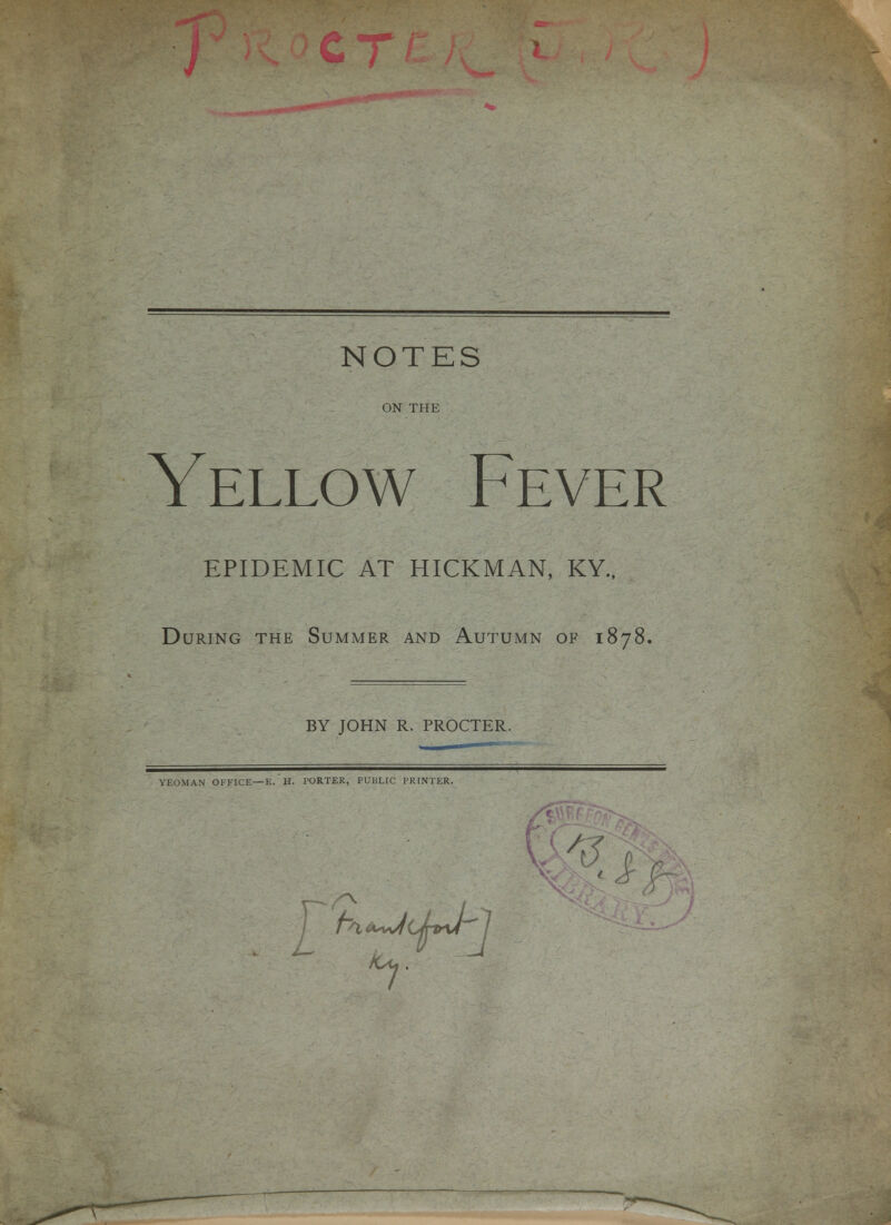 NOTES ON THE Yellow Fever EPIDEMIC AT HICKMAN, KY., During the Summer and Autumn of 1878. BY JOHN R. PROCTER. YEOMAN OFFICE—E. H. PORTER, PUBLIC PRINTER.