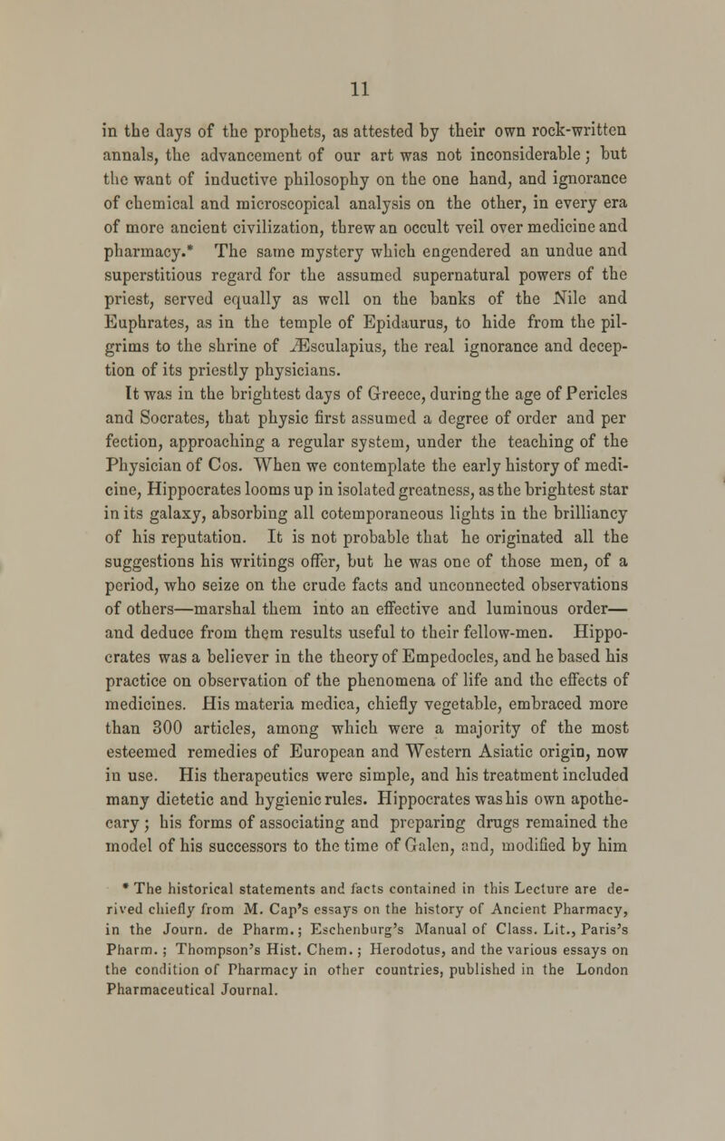 in the days of the prophets, as attested by their own rock-written annals, the advancement of our art was not inconsiderable; but the want of inductive philosophy on the one hand, and ignorance of chemical and microscopical analysis on the other, in every era of more ancient civilization, threw an occult veil over medicine and pharmacy.* The same mystery which engendered an undue and superstitious regard for the assumed supernatural powers of the priest, served equally as well on the banks of the Nile and Euphrates, as in the temple of Epidaurus, to hide from the pil- grims to the shrine of iEsculapius, the real ignorance and decep- tion of its priestly physicians. It was in the brightest days of Greece, during the age of Pericles and Socrates, that physic first assumed a degree of order and per fection, approaching a regular system, under the teaching of the Physician of Cos. When we contemplate the early history of medi- cine, Hippocrates looms up in isolated greatness, as the brightest star in its galaxy, absorbing all cotemporaneous lights in the brilliancy of his reputation. It is not probable that he originated all the suggestions his writings offer, but he was one of those men, of a period, who seize on the crude facts and unconnected observations of others—marshal them into an effective and luminous order— and deduce from them results useful to their fellow-men. Hippo- crates was a believer in the theory of Empedocles, and he based his practice on observation of the phenomena of life and the effects of medicines. His materia medica, chiefly vegetable, embraced more than 300 articles, among which were a majority of the most esteemed remedies of European and Western Asiatic origin, now in use. His therapeutics were simple, and his treatment included many dietetic and hygienic rules. Hippocrates was his own apothe- cary ; his forms of associating and preparing drugs remained the model of his successors to the time of Galen, and, modified by him * The historical statements and facts contained in this Lecture are de- rived chiefly from M. Cap's essays on the history of Ancient Pharmacy, in the Journ. de Pharm.; Eschenburg's Manual of Class. Lit., Paris's Pharm. ; Thompson's Hist. Chem.; Herodotus, and the various essays on the condition of Pharmacy in other countries, published in the London Pharmaceutical Journal.