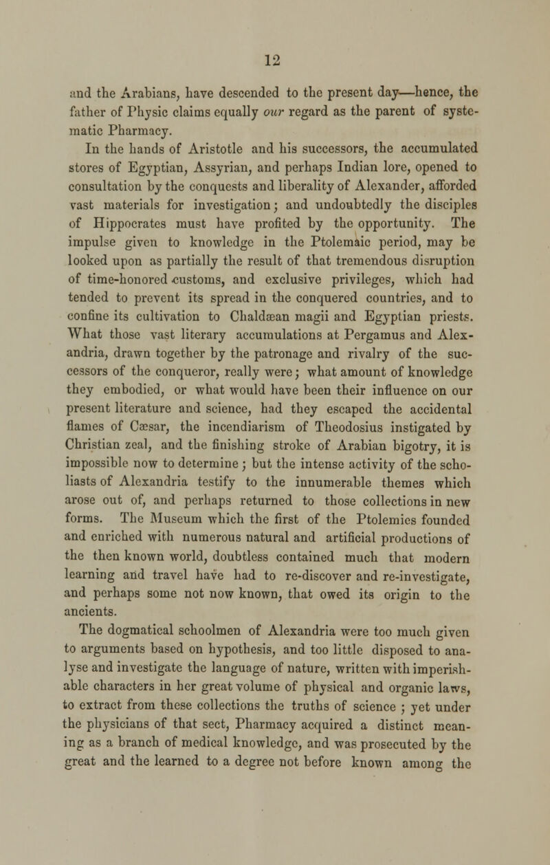 ;md the Arabians, Lave descended to the present day—hence, the father of Physic claims equally our regard as the parent of syste- matic Pharmacy. In the hands of Aristotle and his successors, the accumulated stores of Egyptian, Assyrian, and perhaps Indian lore, opened to consultation by the conquests and liberality of Alexander, afforded vast materials for investigation; and undoubtedly the disciples of Hippocrates must have profited by the opportunity. The impulse given to knowledge in the Ptolemaic period, may be looked upon as partially the result of that tremendous disruption of time-honored customs, and exclusive privileges, which had tended to prevent its spread in the conquered countries, and to confine its cultivation to Chaldaean magii and Egyptian priests. What those vast literary accumulations at Pergamus and Alex- andria, drawn together by the patronage and rivalry of the suc- cessors of the conqueror, really were; what amount of knowledge they embodied, or what would have been their influence on our present literature and science, had they escaped the accidental flames of Ca?sar, the incendiarism of Theodosius instigated by Christian zeal, and the finishing stroke of Arabian bigotry, it is impossible now to determine ; but the intense activity of the scho- liasts of Alexandria testify to the innumerable themes which arose out of, and perhaps returned to those collections in new forms. The Museum which the first of the Ptolemies founded and enriched with numerous natural and artificial productions of the then known world, doubtless contained much that modern learning and travel have had to re-discover and re-investigate, and perhaps some not now known, that owed its origin to the ancients. The dogmatical schoolmen of Alexandria were too much given to arguments based on hypothesis, and too little disposed to ana- lyse and investigate the language of nature, written with imperish- able characters in her great volume of physical and organic laws, to extract from these collections the truths of science ; yet under the physicians of that sect, Pharmacy acquired a distinct mean- ing as a branch of medical knowledge, and was prosecuted by the great and the learned to a degree not before known anion** the
