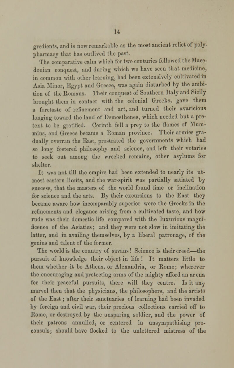 gradients, and is now remarkable as the most ancient relict of poly- pharmacy that has outlived the past. The comparative calm which for two centuries followed the Mace- donian conquest, and during which we have seen that medicine, in common with other learning, had been extensively cultivated in Asia Minor, Egypt and Greece, was again disturbed by the ambi- tion of the Romans. Their conquest of Southern Italy and Sicily brought them in contact with the colonial Greeks, gave them a foretaste of refinement and art, and turned their avaricious longing toward the land of Demosthenes, which needed but a pre- text to be gratified. Corinth fell a prey to the flames of Mum- mius. and Greece became a Roman province. Their armies gra- dually overran the East, prostrated the governments which had so long fostered philosophy and science, and left their votaries to seek out among the wrecked remains, other asylums for shelter. It was not till the empire had been extended to nearly its ut- most eastern limits, and the war-spirit was partially satiated by success, that the masters of the world found time or inclination for science and the arts. By their excursions to the East they became aware how incomparably superior were the Greeks in the refinements and elegance arising from a cultivated taste, and how rude was their domestic life compared with the luxurious magni- ficence of the Asiatics; and they were not slow in imitating the latter, and in availing themselves, by a liberal patronage, of the genius and talent of the former. The world is the country of savans! Science is their creed—the pursuit of knowledge their object in life ! It matters little to them whether it be Athens, or Alexandria, or Rome; wherever the encouraging and protecting arms of the mighty afford an arena for their peaceful pursuits, there will they centre. Is it any marvel then that the physicians, the philosophers, and the artists of the East; after their sanctuaries of learning had been invaded by foreign and civil war, their precious collections carried off to Rome, or destroyed by the unsparing soldier, and the power of their patrons annulled, or centered in unsympathising pro- consuls; should have flocked to the unlettered mistress of the