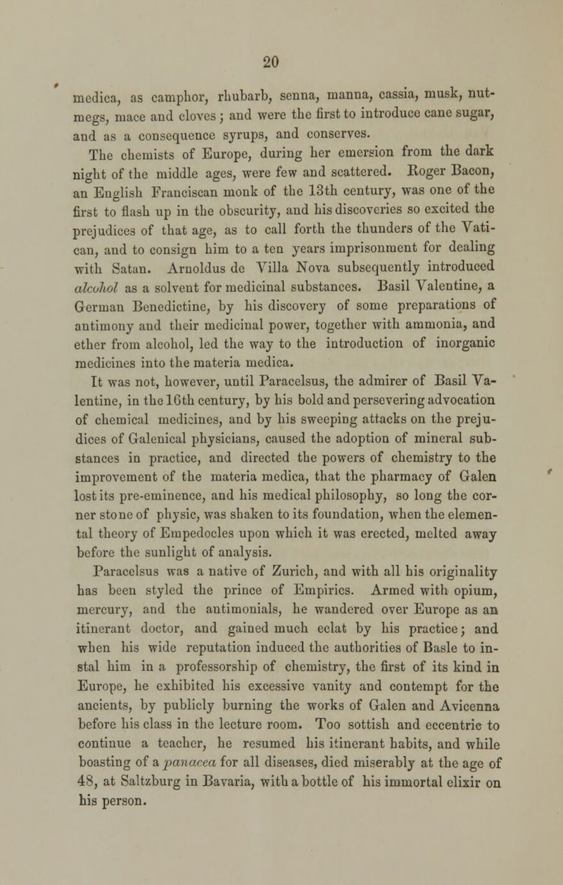 medica, as camphor, rhubarb, senna, manna, cassia, musk, nut- megs, mace and cloves; and were the first to introduce cane sugar, and as a consequence syrups, and conserves. The chemists of Europe, during her emersion from the dark night of the middle ages, were few and scattered. Roger Bacon, an English Franciscan monk of the 13th century, was one of the first to flash up in the obscurity, and his discoveries so excited the prejudices of that age, as to call forth the thunders of the Vati- can, and to consign him to a ten years imprisonment for dealing with Satan. Arnoldus de Villa Nova subsequently introduced alcohol as a solvent for medicinal substances. Basil Valentine, a German Benedictine, by his discovery of some preparations of antimony and their medicinal power, together with ammonia, and ether from alcohol, led the way to the introduction of inorganic medicines into the materia medica. It was not, however, until Paracelsus, the admirer of Basil Va- lentine, in the lGth century, by his bold and persevering advocation of chemical medicines, and by his sweeping attacks on the preju- dices of Galenical physicians, caused the adoption of mineral sub- stances in practice, and directed the powers of chemistry to the improvement of the materia medica, that the pharmacy of Galen lost its pre-eminence, and his medical philosophy, so long the cor- ner stone of physic, was shaken to its foundation, when the elemen- tal theory of Erapedocles upon which it was erected, melted away before the sunlight of analysis. Paracelsus was a native of Zurich, and with all his originality has been styled the prince of Empirics. Armed with opium, mercury, and the antimonials, he wandered over Europe as an itinerant doctor, and gained much eclat by his practice; and when his wide reputation induced the authorities of Basle to in- stal him in a professorship of chemistry, the first of its kind in Europe, he exhibited his excessive vanity and contempt for the ancients, by publicly burning the works of Galen and Avicenna before his class in the lecture room. Too sottish and eccentric to continue a teacher, he resumed his itinerant habits, and while boasting of a panacea for all diseases, died miserably at the age of 48, at Saltzburg in Bavaria, with a bottle of his immortal elixir on his person.