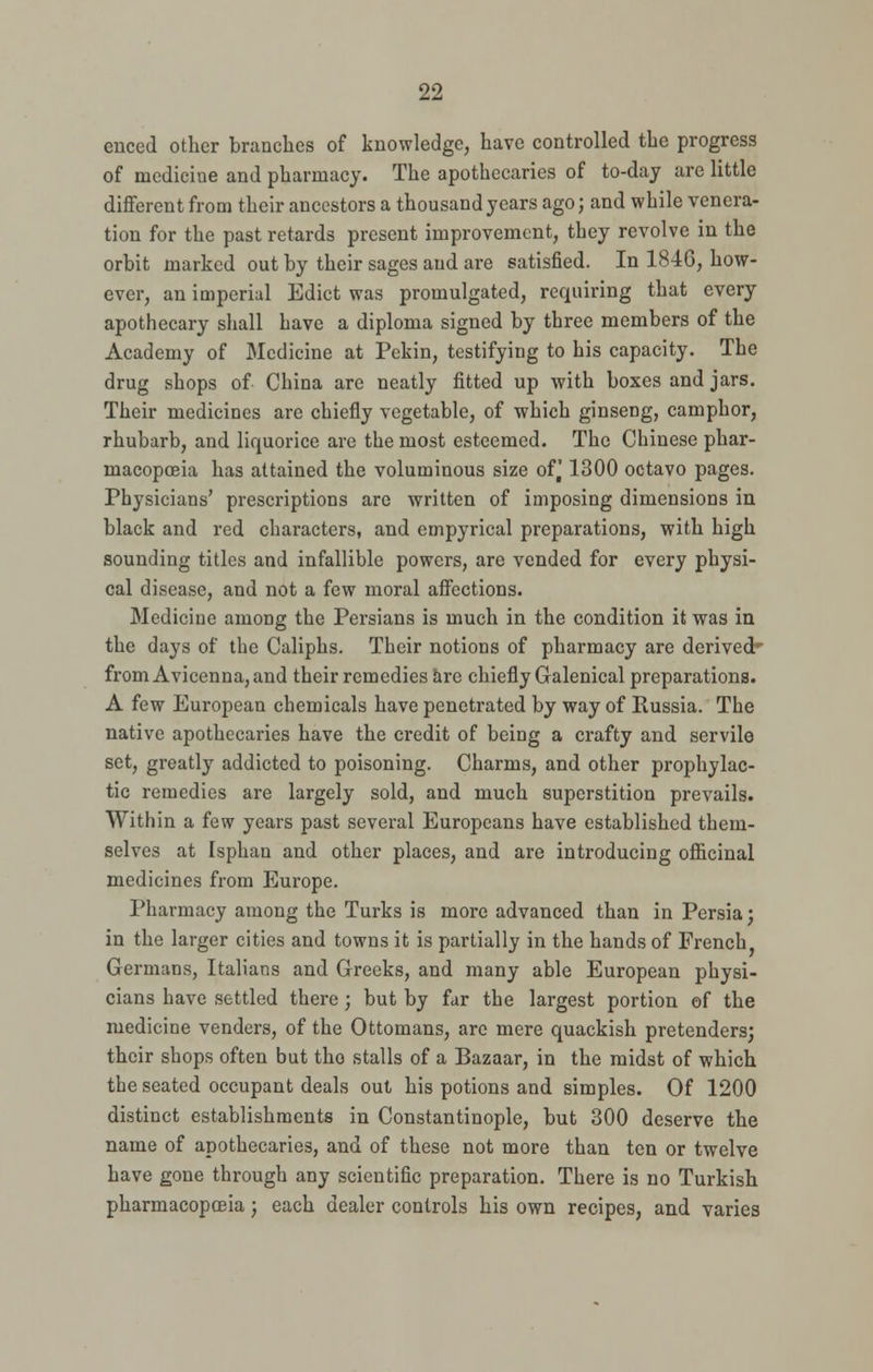 99. cnced other branches of knowledge, have controlled the progress of medicine and pharmacy. The apothecaries of to-day are little different from their ancestors a thousand years ago; and while venera- tion for the past retards present improvement, they revolve in the orbit marked out by their sages and are satisfied. In 184G, how- ever, an imperial Edict was promulgated, requiring that every apothecary shall have a diploma signed by three members of the Academy of Medicine at Pckin, testifying to his capacity. The drug shops of China are neatly fitted up with boxes and jars. Their medicines are chiefly vegetable, of which ginseng, camphor, rhubarb, and liquorice are the most esteemed. The Chinese phar- macopoeia has attained the voluminous size of^ 1300 octavo pages. Physicians' prescriptions are written of imposing dimensions in black and red characters, and empyrical preparations, with high sounding titles and infallible powers, are vended for every physi- cal disease, and not a few moral affections. Medicine among the Persians is much in the condition it was in the days of the Caliphs. Their notions of pharmacy are derived' from Avicenna, and their remedies are chiefly Galenical preparations. A few European chemicals have penetrated by way of Russia. The native apothecaries have the credit of being a crafty and servile set, greatly addicted to poisoning. Charms, and other prophylac- tic remedies are largely sold, and much superstition prevails. Within a few years past several Europeans have established them- selves at Isphan and other places, and are introducing officinal medicines from Europe. Pharmacy among the Turks is more advanced than in Persia; in the larger cities and towns it is partially in the hands of French Germans, Italians and Greeks, and many able European physi- cians have settled there; but by far the largest portion of the medicine venders, of the Ottomans, are mere quackish pretenders; their shops often but the stalls of a Bazaar, in the midst of which the seated occupant deals out his potions and simples. Of 1200 distinct establishments in Constantinople, but 300 deserve the name of apothecaries, and of these not more than ten or twelve have gone through any scientific preparation. There is no Turkish pharmacopoeia; each dealer controls his own recipes, and varies