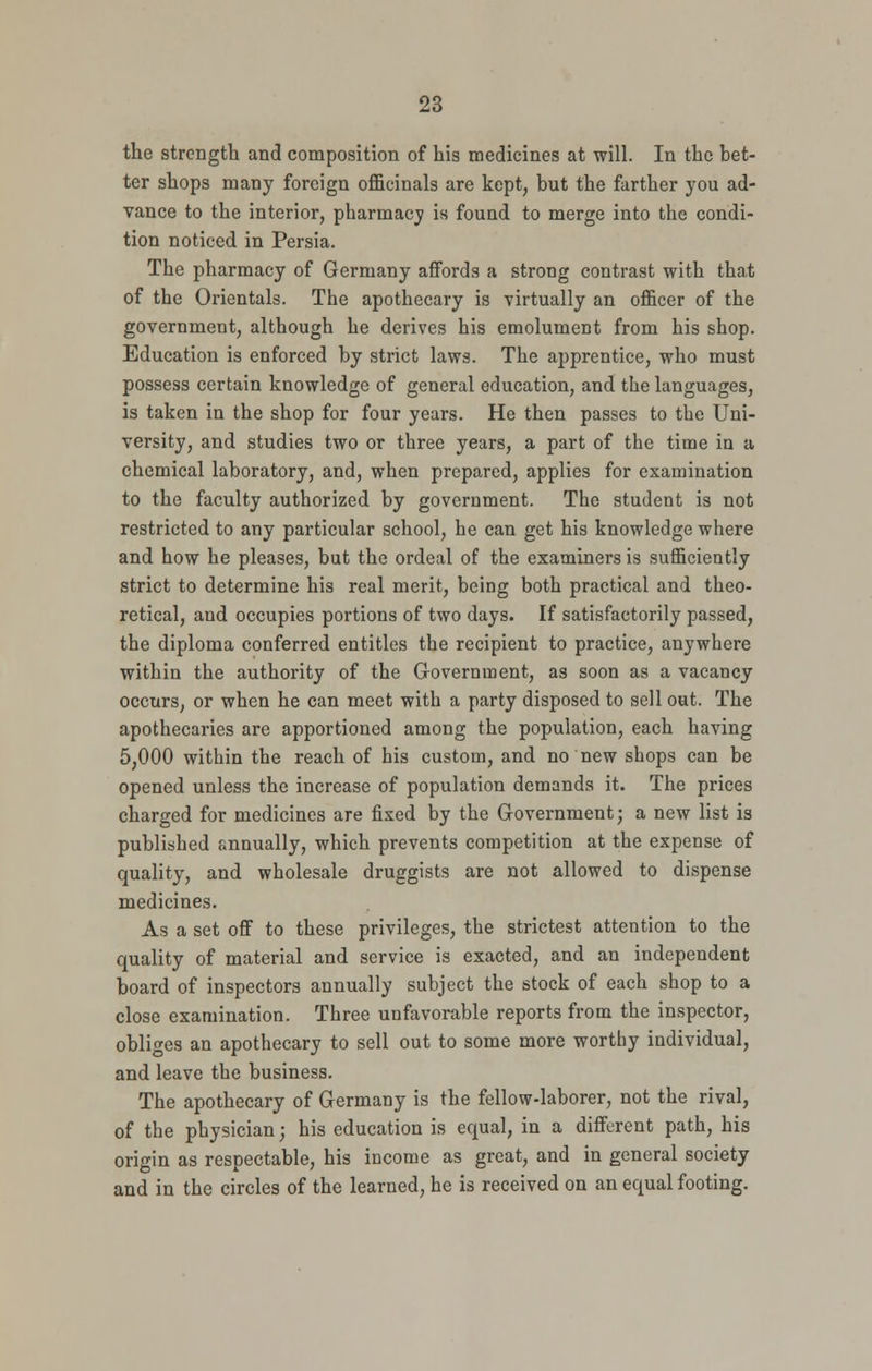 the strength and composition of his medicines at will. In the bet- ter shops many foreign ofHcinals are kept, but the farther you ad- vance to the interior, pharmacy is found to merge into the condi- tion noticed in Persia. The pharmacy of Germany affords a strong contrast with that of the Orientals. The apothecary is virtually an officer of the government, although he derives his emolument from his shop. Education is enforced by strict laws. The apprentice, who must possess certain knowledge of general education, and the languages, is taken in the shop for four years. He then passes to the Uni- versity, and studies two or three years, a part of the time in a chemical laboratory, and, when prepared, applies for examination to the faculty authorized by government. The student is not restricted to any particular school, he can get his knowledge where and how he pleases, but the ordeal of the examiners is sufficiently strict to determine his real merit, being both practical and theo- retical, and occupies portions of two days. If satisfactorily passed, the diploma conferred entitles the recipient to practice, anywhere within the authority of the Government, as soon as a vacancy occurs, or when he can meet with a party disposed to sell out. The apothecaries are apportioned among the population, each having 5,000 within the reach of his custom, and no new shops can be opened unless the increase of population demands it. The prices charged for medicines are fixed by the Government; a new list is published annually, which prevents competition at the expense of quality, and wholesale druggists are not allowed to dispense medicines. As a set off to these privileges, the strictest attention to the quality of material and service is exacted, and an independent board of inspectors annually subject the stock of each shop to a close examination. Three unfavorable reports from the inspector, obliges an apothecary to sell out to some more worthy individual, and leave the business. The apothecary of Germany is the fellow-laborer, not the rival, of the physician; his education is equal, in a different path, his origin as respectable, his income as great, and in general society and in the circles of the learned, he is received on an equal footing.
