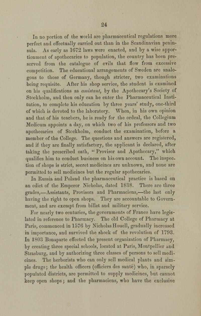 In no portion of the world are pharmaceutical regulations more perfect and effectually carried out than in the Scandinavian penin- sula. As early as 1G72 laws were enacted, and by a wise appor- tionment of apothecaries to population, the country has been pre- served from the catalogue of evils that flow from excessive competition. The educational arrangements of Sweden are analo- gous to those of Germany, though stricter, two examinations being requisite. After his shop service, the student is examined on his qualifications as assistant, by the Apothecary's Society of Stockholm, and then only can he enter the Pharmaceutical Insti- tution, to complete his education by three years' study, one-third of which is devoted to the laboratory. When, in his own opinion and that of his teachers, he is ready for the ordeal, the Collegium Medicum appoints a day, on which two of his professors and two apothecaries of Stockholm, conduct the examination, before a member of the College. The questions and answers are registered, and if they are finally satisfactory, the applicant is declared, after taking the prescribed oath,  Provisor and Apothecary, which qualifies him to conduct business on his own account. The inspec- tion of shops is strict, secret medicines are unknown, and none are permitted to sell medicines but the regular apothecaries. In Russia and Poland the pharmaceutical practice is based on an edict of the Emperor Nicholas, dated 1838. There are three grades,—Assistants, Provisors and Pharmaciens,—the last only having the right to open shops. They are accountable to Govern- ment, and are exempt from billet and military service. For nearly two centuries, the governments of France have legis- lated in reference to Pharmacy. The old College of Pharmacy at Paris, commenced in 1576 by Nicholas Houell, gradually increased in importance, and survived the shock of the revolution of 1793. In 1803 Bonaparte effected the present organization of Pharmacy, by creating three special schools, located at Paris, Montpellicr and Strasburg, and by authorizing three classes of persons to sell medi- cines. The herborists who can only sell medical plants and sim- ple drugs; the health officers (officiers des sante) who, in sparsely populated districts, are permitted to supply medicines, but cannot keep open shops; and the pharmaciens, who have the exclusive