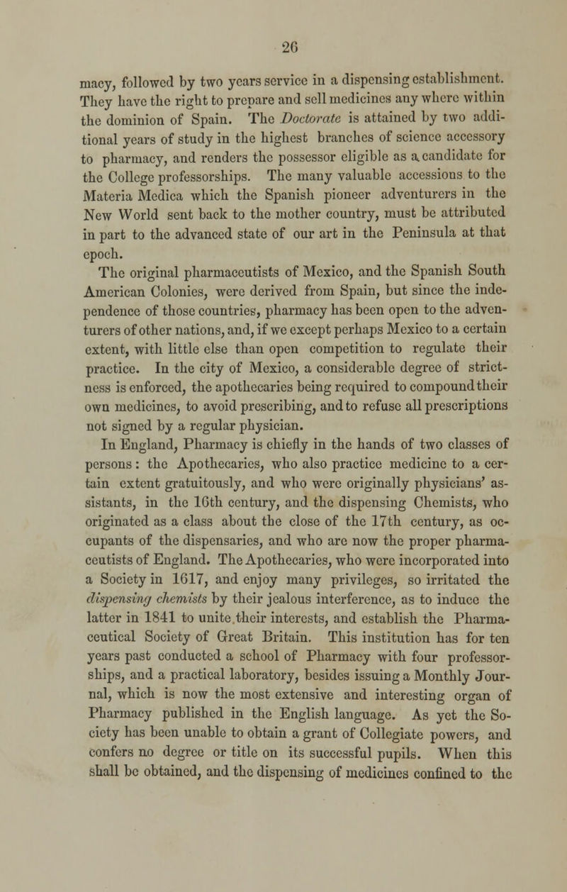 2G macy, followed by two years service in a dispensing establishment. They have the right to prepare and sell medicines any where within the dominion of Spain. The Doctorate is attained by two addi- tional years of study in the highest branches of science accessory to pharmacy, and renders the possessor eligible as a candidate for the College professorships. The many valuable accessions to the Materia Medica which the Spanish pioneer adventurers in the New World sent back to the mother country, must be attributed in part to the advanced state of our art in the Peninsula at that epoch. The original pharmaceutists of Mexico, and the Spanish South American Colonies, were derived from Spain, but since the inde- pendence of those countries, pharmacy has been open to the adven- turers of other nations, and, if we except perhaps Mexico to a certain extent, with little else than open competition to regulate their practice. In the city of Mexico, a considerable degree of strict- ness is enforced, the apothecaries being required to compound their own medicines, to avoid prescribing, and to refuse all prescriptions not signed by a regular physician. In England, Pharmacy is chiefly in the hands of two classes of persons: the Apothecaries, who also practice medicine to a cer- tain extent gratuitously, and who were originally physicians' as- sistants, in the 16th century, and the dispensing Chemists, who originated as a class about the close of the 17th century, as oc- cupants of the dispensaries, and who are now the proper pharma- ceutists of England. The Apothecaries, who were incorporated into a Society in 1617, and enjoy many privileges, so irritated the dispensing chemists by their jealous interference, as to induce the latter in 1841 to unite their interests, and establish the Pharma- ceutical Society of Great Britain. This institution has for ten years past conducted a school of Pharmacy with four professor- ships, and a practical laboratory, besides issuing a Monthly Jour- nal, which is now the most extensive and interesting organ of Pharmacy published in the English language. As yet the So- ciety has been unable to obtain a grant of Collegiate powers, and confers no degree or title on its successful pupils. When this shall be obtained, and the dispensing of medicines confined to the