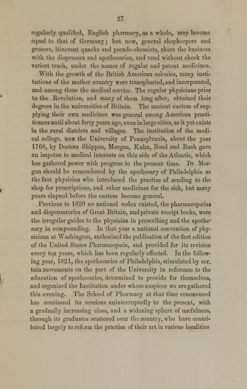 regularly qualified, English pharmacy, as a whole, may become equal to that of Germany; but now, general shopkeepers and grocers, itinerant quacks and pseudo-chemists, share the business with the dispensers and apothecaries, and vend without check the veriest trash, under the names of regular and patent medicines. With the growth of the British American colonies, many insti- tutions of the mother country were transplanted, and incorporated, and among these the medical service. The regular physicians prior to the Revolution, and many of them long after, obtained their degrees in the universities of Britain. The ancient custom of sup- plying their own medicines was general among American practi- tioners until about forty years ago, even in large cities, as it yet exists in the rural districts and villages. The institution of the medi- cal college, now the University of Pennsylvania, about the year 1768, by Doctors Shippen, Morgan, Kuhn, Bond and Rush gave an impetus to medical interests on this side of the Atlantic, which has gathered power with progress to the present time. Dr. Mor- gan should be remembered by the apothecary of Philadelphia as the first physician who introduced the practice of sending to the shop for prescriptions, and other medicines for the sick, but many years elapsed before the custom became general. Previous to 1820 no national codex existed, the pharmacopoeias and dispensatories of Great Britain, and private receipt books, were the irregular guides to the physician in prescribing and the apothe- cary in compounding. In that year a national convention of phy- sicians at Washington, authorized the publication of the first edition of the United States Pharmacopoeia, and provided for its revision every ten years, which has been regularly effected. In the follow- ing year, 1821, the apothecaries of Philadelphia, stimulated by cer. tain movements on the part of the University in reference to the education of apothecaries, determined to provide for themselves, and organized the Institution under whose auspices we are gathered this evening. The School of Pharmacy at that time commenced has continued its sessions uninterruptedly to the present, with a gradually increasing class, and a widening sphere of usefulness, through its graduates scattered over the country, who have contri- buted largely to reform the practice of their art in various localities
