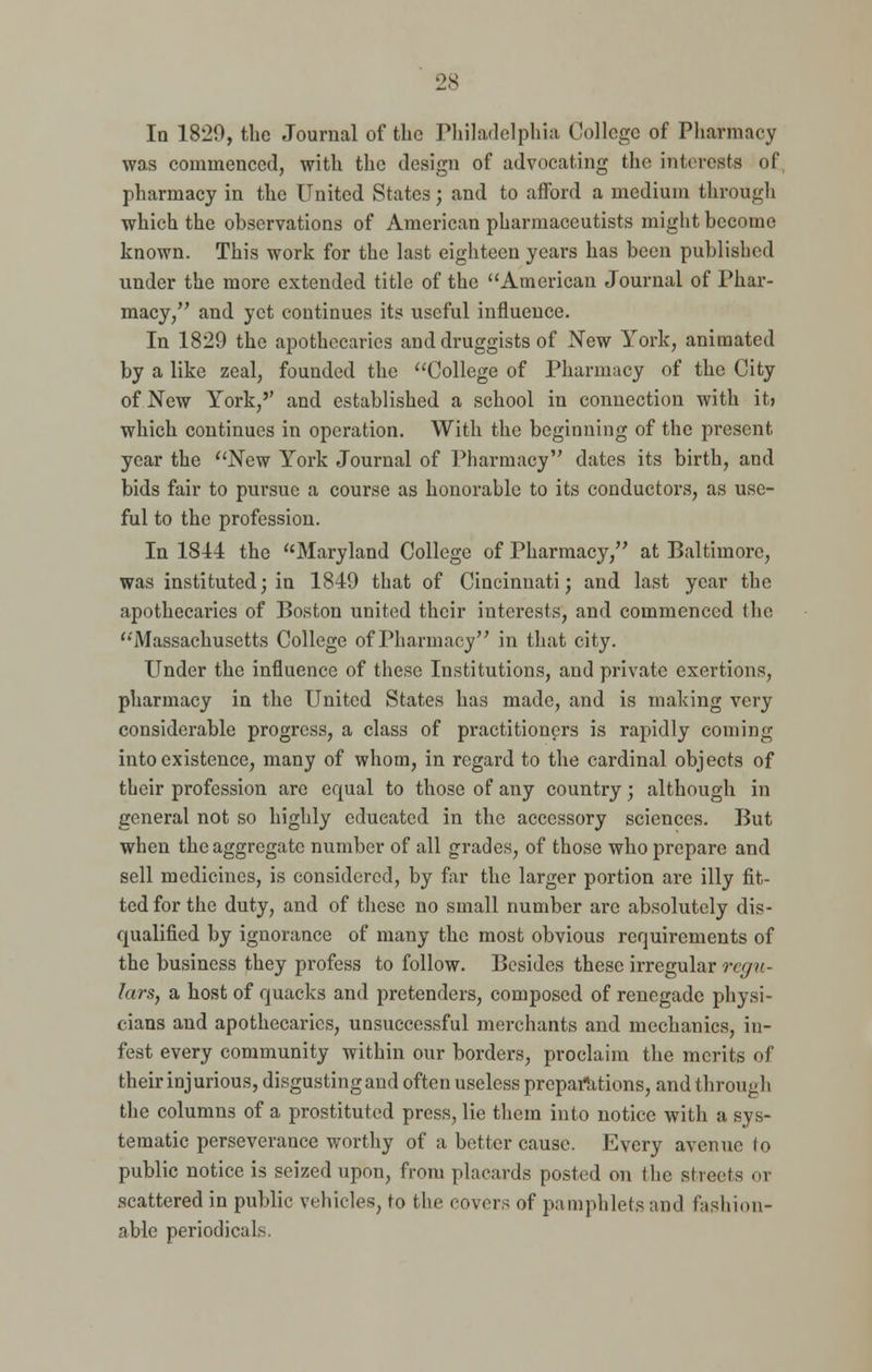 In 1820, the Journal of the Philadelphia College of Pharmacy was commenced, with the design of advocating the interests of pharmacy in the United States; and to afford a medium through which the observations of American pharmaceutists might become known. This work for the last eighteen years has been published under the more extended title of the American Journal of Phar- macy/' and yet continues its useful influence. In 1829 the apothecaries and druggists of New York, animated by a like zeal, founded the College of Pharmacy of the City of New York,'' and established a school in connection with it> which continues in operation. With the beginning of the present year the New York Journal of Pharmacy dates its birth, and bids fair to pursue a course as honorable to its conductors, as use- ful to the profession. In 1814 the Maryland College of Pharmacy, at Baltimore, was instituted; in 1849 that of Cincinnati; and last year the apothecaries of Boston united their interests, and commenced the 'Massachusetts College of Pharmacy in that city. Under the influence of these Institutions, and private exertions, pharmacy in the United States has made, and is making very considerable progress, a class of practitioners is rapidly coming into existence, many of whom, in regard to the cardinal objects of their profession are equal to those of any country; although in general not so highly educated in the accessory sciences. But when the aggregate number of all grades, of those who prepare and sell medicines, is considered, by far the larger portion are illy fit- ted for the duty, and of these no small number are absolutely dis- qualified by ignorance of many the most obvious requirements of the business they profess to follow. Besides these irregular regu- lars, a host of quacks and pretenders, composed of renegade physi- cians and apothecaries, unsuccessful mei-chants and mechanics, in- fest every community within our borders, proclaim the merits of their injurious, disgusting and often useless preparations, and through the columns of a prostituted press, lie them into notice with a sys- tematic perseverance worthy of a better cause. Every avenue to public notice is seized upon, from placards posted on (he sheds oi scattered in public vehicles, to the covers of pamphlets and fashion- able periodicals.