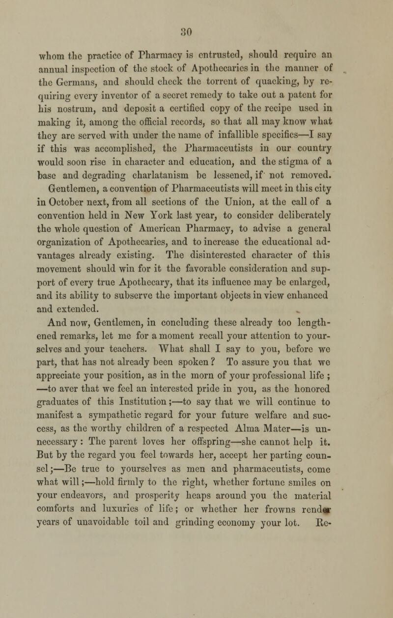 whom the practice of Pharmacy is entrusted, should require an annual inspection of the stock of Apothecaries in the manner of the Germans, and should check the torrent of quacking, by re- quiring every inventor of a secret remedy to take out a patent for his nostrum, and deposit a certified copy of the recipe used in making it, among the official records, so that all may know what they are served with under the name of infallible specifics—I say if this was accomplished, the Pharmaceutists in our country would soon rise in character and education, and the stigma of a base and degrading charlatanism be lessened, if not removed. Gentlemen, a convention of Pharmaceutists will meet in this city in October next, from all sections of the Union, at the call of a convention held in New York last year, to consider deliberately the whole question of American Pharmacy, to advise a general organization of Apothecaries, and to increase the educational ad- vantages already existing. The disinterested character of this movement should win for it the favorable consideration and sup- port of every true Apothecary, that its influence may be enlarged, and its ability to subserve the important objects in view enhanced and extended. And now, Gentlemen, in concluding these already too length- ened remarks, let me for a moment recall your attention to your- selves and your teachers. What shall I say to you, before we part, that has not already been spoken ? To assure you that we appreciate your position, as in the morn of your professional life ; —to aver that we feel an interested pride in you, as the honored graduates of this Institution;—to say that we will continue to manifest a sympathetic regard for your future welfare and suc- cess, as the worthy children of a respected Alma Mater—is un- necessary : The parent loves her offspring—she cannot help it. But by the regard you feel towards her, accept her parting coun- sel;—Be true to yourselves as men and pharmaceutists, come what will;—hold firmly to the right, whether fortune smiles on your endeavors, and prosperity heaps around you the material comforts and luxuries of life; or whether her frowns render years of unavoidable toil and grinding economy your lot. Re-