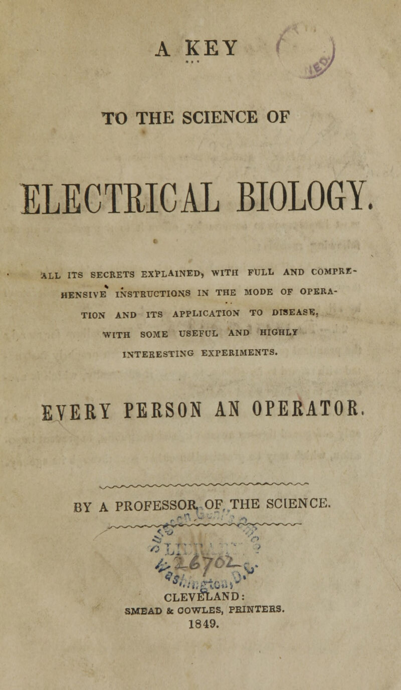 A KEY TO THE SCIENCE OF ELECTRICAL BIOLOGY. •ALL ITS SECRETS EXPLAINED, WITH FULL AND COMPRE- HENSIVE* INSTRUCTIONS IN THE MODE OF OPERA- TION AND ITS APPLICATION TO DISEASE. WITH SOME USEFUL AND HIGHLY INTERESTING EXPERIMENTS. EVERY PERSON AN OPERATOR, BY A PROFESSOR OF, THE SCIENCE. CLEVELAND: SMEAD & OOWLES, PRINTERS. 1849.
