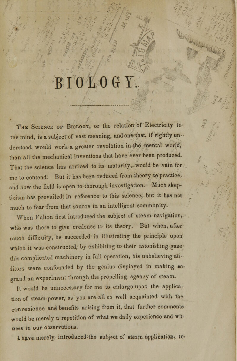 BIOLOGY:. The Science op Biology, or the relation of Electricity to the mind, is a subject of vast meanings and one that, if rightry un- derstood, would work a greater revolution in the mental world, than all the mechanical inventions that have ever been produced. That the science has arrived to its maturity,, would be vain for ms to contend. But it has been reduced from theory to practice, and now the field is open to thorough investigation. Much skep- ticism has prevailed; in reference to this science, but it has not much to fear from that source in an intelligent community. When Fulton first introduced the subject of steam navigation* who was there to give credence to its theory. But when, after orach difficulty, he succeeded in illustrating the principle upon vrhich it was constructed, by exhibiting to their astonishing gaze this complicated machinery in full operation, his unbelieving au- ditors were confounded by the genius displayed in making so grand an experiment through the propelling agency of steam. It would be unnecessary for me to enlarge upon the applica- tion of steam power, as you are all so well acquainted with the convenience and benefits arising from it, that further comments would be merely a repetition of what we daily experience and wit- ness in our observations. ihave merely- introduced^the subject of etearn application, tfi*