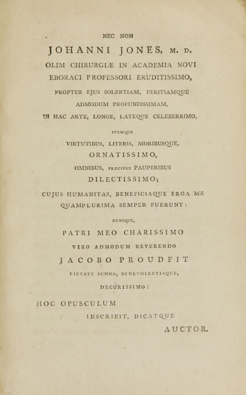 NEC NON JOHANNI JONES, m. d. OLIM CHIRURGLE IN ACADEMIA NOVI EBORACI PROFESSORI ERUDITISSIMO, PROPTER EJUS SOLERTIAM, FERITIAMQUE ADMODUM PROFUNDISSIMAM, IN HAC ARTE, LONGE, LATEQUE CELEBERRIMO, ITEMQUE VIRTUTIBUS, LITERIS, MORIBUSQTJE, ORNATISSIMO, OMNIBUS, PRiECiPUE PAUPERIBUS DILECTISSIMO; CUJUS HUMANITAS, BENEFICIAQUE ERGA ME QUAMP.LURIMA SEMPER FUERUNT : DENiqUE, PATRI MEO CHARISSIMO VIRO ADMODUM REVERENDO JACOBO PROUDFIT PIETATE SUMMA, BE N E VO I.E NTIAQU E, DECORISSIMO : HOC OPUSCULUM INSCRIBIT, DICATQJJE AUCTOR.