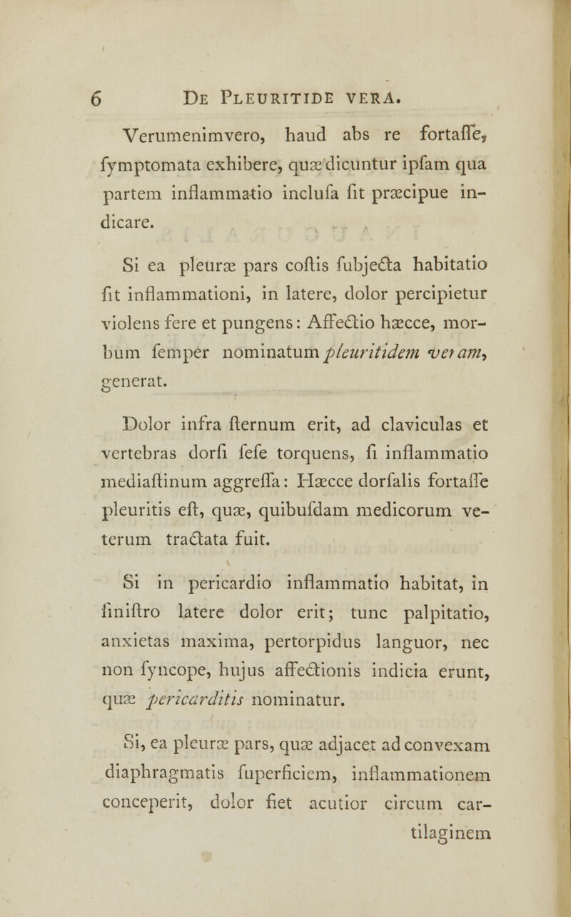 Verumenimvero, haud abs re fortafle, fymptomata exhibere, quoe dicuntur ipfam qua partem inflammatio inclufa fit prsecipue in- dicare. Si ea pleuras pars coftis fubjecta habitatio fit inflammationi, in latere, dolor percipietur violens fere et pungens: AfFectio hsecce, mor- bum femper nominatum pleuritidem vetam, generat. Dolor infra fternum erit, ad claviculas et vertebras dorfi fefe torquens, fi inflammatio mediaftinum aggrefla: Haecce dorfalis fortafle pleuritis eft, quse, quibufdam medicorum ve- terum tra&ata fuit. Si in pericardio inflammatio habitat, in finiftro latere dolor erit; tunc palpitatio, anxietas maxima, pertorpidus languor, nec non fyncope, hujus affectionis indicia erunt, quse pericarditis nominatur. Si, ea pleurse pars, quse adjace.t adconvexam diaphragmatis fuperficiem, inflammationem conceperit, dolor fiet acutior circum car- tilaginem