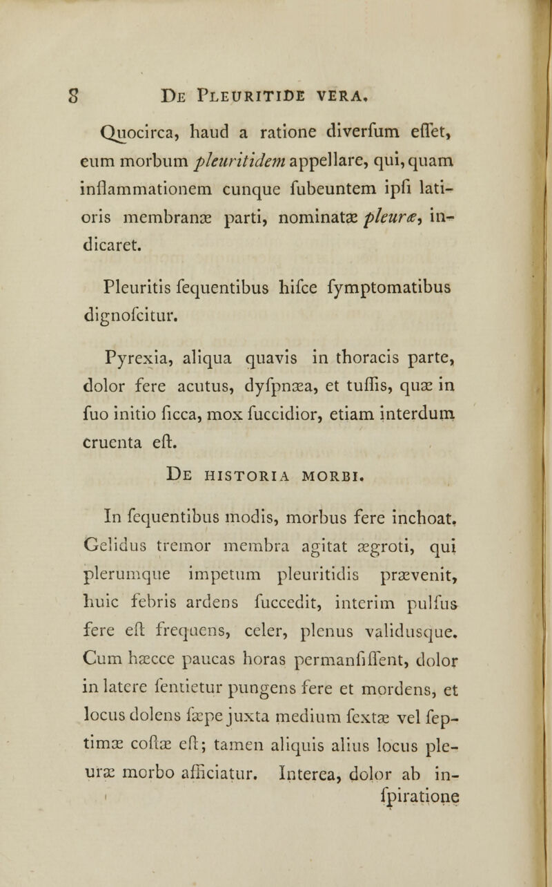 Quocirca, haud a ratione diverfum effet, eum morbum pleuritidem appellare, qui,quam infiammationem cunque fubeuntem ipfi lati- oris membranse parti, nominata? pleurte, in- dicaret. Pleuritis fequentibus hifce fymptomatibus dignofcitur. Pyrexia, aliqua quavis in thoracis parte, dolor fere acutus, dyfpnaea, et tuffis, quae in fuo initio ficca, mox fuccidior, etiam interdum cruenta eft. De historia morbi. In fequentibus modis, morbus fere inchoat. Gelidus treinor membra agitat aegroti, qui plerumque impetum pleuritidis praevenit, huic febris ardens fuccedit, interim pulfus fere eft frequens, celer, plenus validusque. Cum hsecce paucas horas permanfiffent, dolor in latere fentietur pungens fere et mordens, et locus dolens faspe juxta medium fextae vel fep- timae coftae eft; tamen aliquis alius locus ple- ura; morbo afficiatur. Interea, dolor ab in- i fpiratione