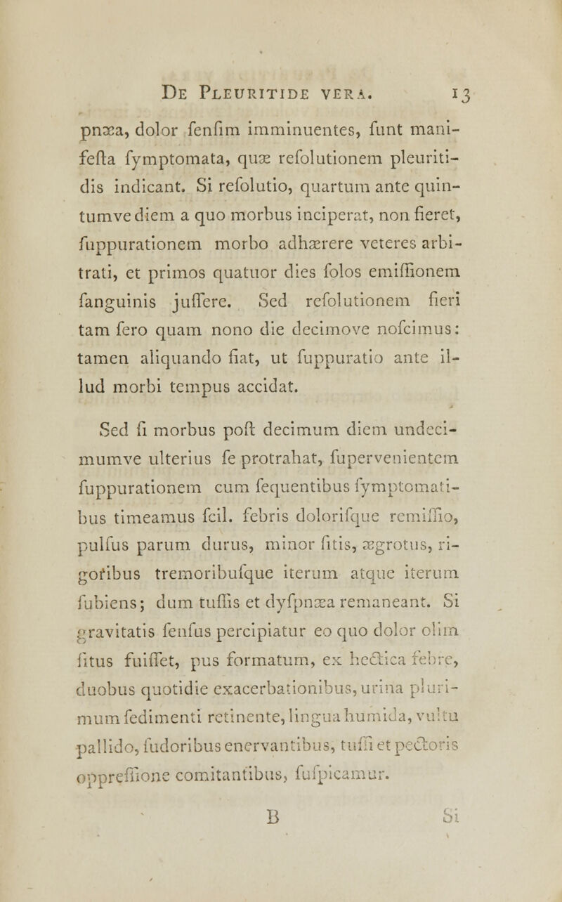 pnaca, dolor fenfim imminuentes, funt mani- fefta fymptomata, quse refolutionem pleuriti- dis indicant. Si refolutio, quartum ante quin- tumvediem a quo morbus inciperat, non fieret, fuppurationem morbo adhaerere veteres arbi- trati, et primos quatuor dies folos emiffionem fanguinis jufTere. Sed refolutionem fieri tam fero quam nono die decimove nofcimus: tamen aliquando fiat, ut fuppuratio ante il- lud morbi tempus accidat. Sed fi morbus poft decimum dicm undcci- mumve ulterius fe protrahat, fupervenientem fuppurationem cum fequentibus fymptomati- bus timeamus fcil. febris dolorifque remiluo, pulfus parum durus, minor fitis, cegrotus, ri- gofibus tremoribufque iterum atque iterum fubiens; dum tuffis et dyfpnxa remaneant. Si gravitatis fenfus percipiatur eo quo dolor olim fitus fuiffet, pus formatum, ex he&ica febre, duobus quotidie exacerbationihus,unna pluri- mum fedimenti retinente, lingua humida, vu] pallido, fudoribusenervantibus, tuffietpe&oris oppreffione comitantibusj fufpicamur. B Si