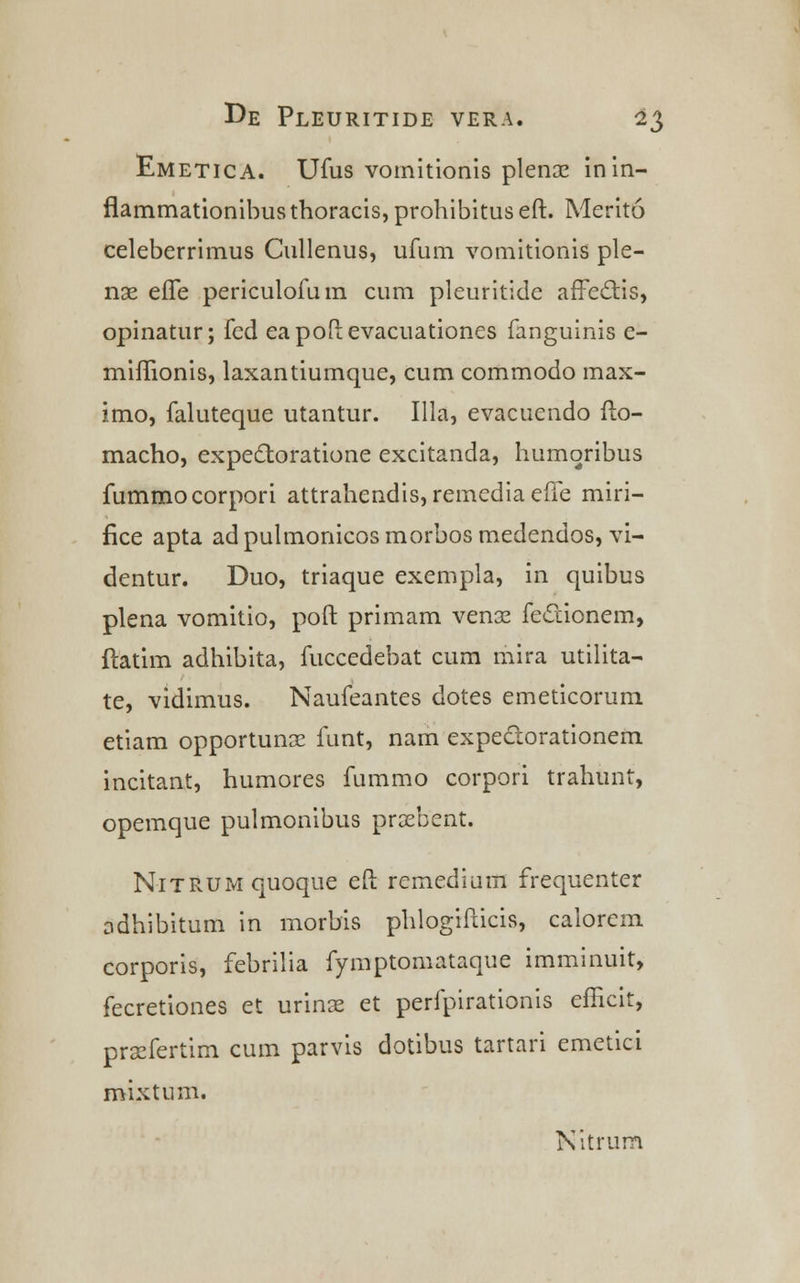 Emetica. Ufus voinitionis plenx inin- flammationibus thoracis, prohibitus eft. Merito celeberrimus Cullenus, ufum vomitionis ple- nx efTe periculofum cum pleuritide affectis, opinatur; fed eapoftevacuationes fanguinis e- miffionis, laxantiumque, cum commodo max- imo, faluteque utantur. Illa, evacuendo fto- macho, expedtoratione excitanda, humoribus fummocorpon attrahendis, remedia efte miri- fice apta adpulmonicosmorbosmedendos, vi- dentur. Duo, triaque exempla, in quibus plena vomitio, poft primam venaz fectionem, ftatim adhibita, fuccedebat cum mira utilita- te, vidimus. Naufeantes dotes emeticorum etiam opportunx funt, nam expectorationem incitant, humores fummo corpori trahunt, opemque pulmonibus praebent. NiTRUMquoque eft rcmedium frequenter odhibitum in morbis phlogifticis, calorem corporis, febrilia fymptomataque imminuit, fecretiones et urins et perfpirationis efficit, praefertim cum parvis dotibus tartari emetici mixtnm. Nitrum