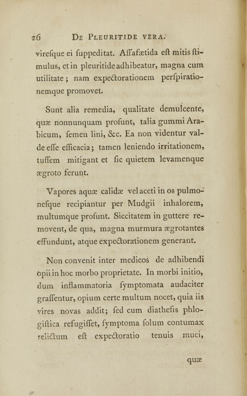 virefqueei fuppeditat. Affafsetida eftmitisfti- mulus, etin pleuritideadhibeatur, magna cum utilitate; nam expectorationem perfpiratio- nemque promovet. Sunt alia remedia, qualitate demulcente, quae nonnunquam profunt, talia gummi Ara- bicum, femen lini, &c. Ea non videntur val- deeffe efncacia; tamen leniendo irritationem, tuffem mitigant et fic quietem levamenque aegroto ferunt. Vapores aquse calidse vel aceti in os pulmo- nefque recipiantur per Mudgii inhalorem, multumque profunt. Siccitatem in guttere re- movent, de qua, magna murmura segrotantes efFundunt, atque expeclorationem generant. Non convenit inter medicos de adhibendi opiiinhoc morbo proprietate. In morbi initio, dum infiammatoria fymptomata audaciter graffentur, opium certe multum nocet, quia iis vires novas addit; fed cum diathefis phlo- giftica refugiiTet, fymptoma folum contumax reliclium eft expectoratio tenuis muci, quce