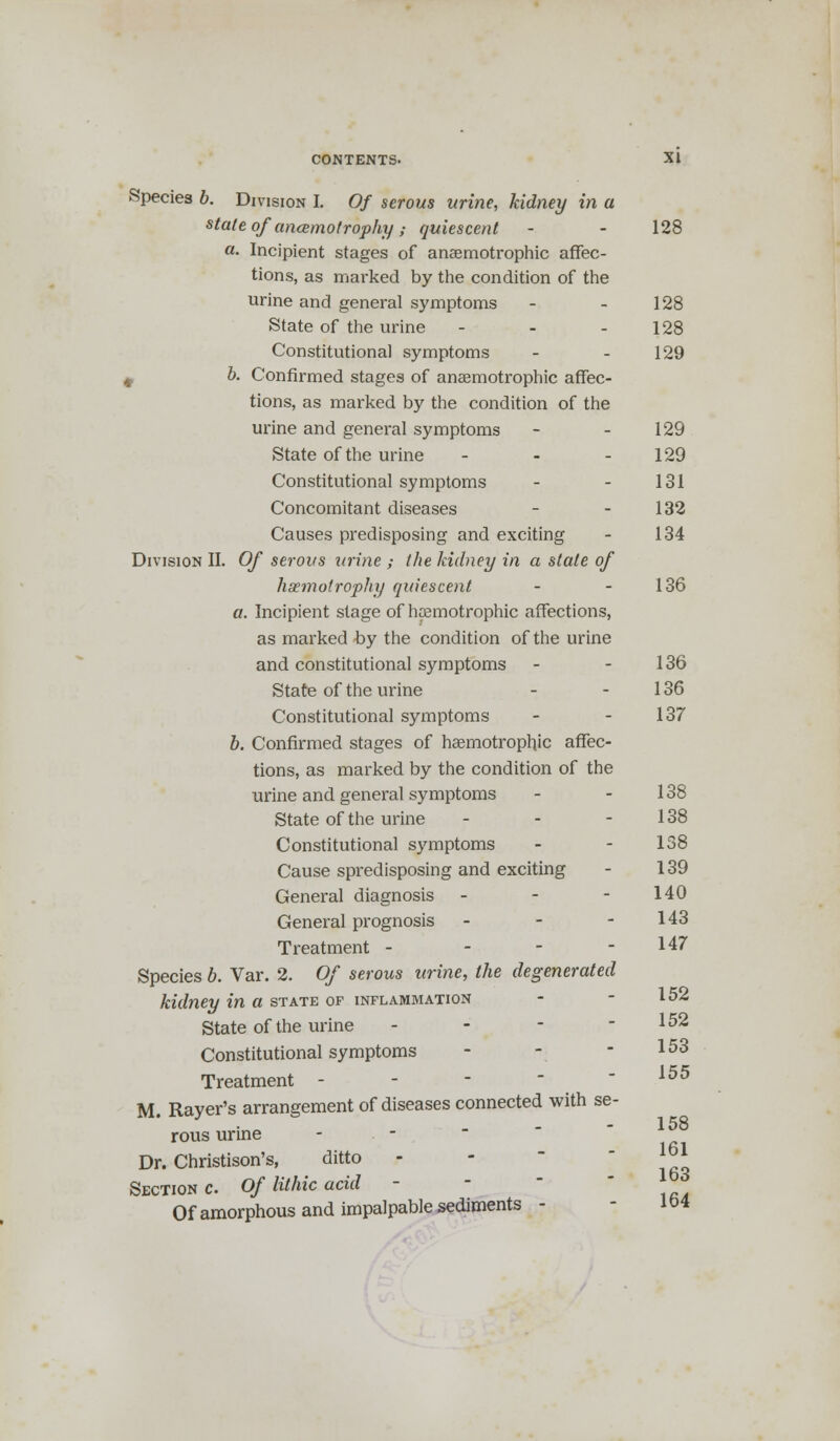 Species b. Division I. Of serous urine, kidney in a state of ancemotrophy; quiescent - - 128 a. Incipient stages of anaemotrophic affec- tions, as marked by the condition of the urine and general symptoms - - 128 State of the urine - - - 128 Constitutional symptoms - - 129 # b. Confirmed stages of anaemotrophic affec- tions, as marked by the condition of the urine and general symptoms - - 129 State of the urine - - - 129 Constitutional symptoms - - 131 Concomitant diseases - - 132 Causes predisposing and exciting - 134 Division II. Of serous urine ; the kidney in a state of haemotrophy quiescent - - 136 a. Incipient stage of hpemotrophic affections, as marked by the condition of the urine and constitutional symptoms - - 136 State of the urine - - 136 Constitutional symptoms - - 137 b. Confirmed stages of hagmotrophjc affec- tions, as marked by the condition of the urine and general symptoms - - 138 State of the urine - - - 138 Constitutional symptoms - - 138 Cause spredisposing and exciting - 139 General diagnosis - - - 140 General prognosis - - - 143 Treatment - - - - 147 Species b. Var. 2. Of serous urine, the degenerated kidney in a state of inflammation - - 152 State of the urine - - - - 152 Constitutional symptoms - - - 153 Treatment - M. Rayer's arrangement of diseases connected with se- rous urine Dr. Christison's, ditto Section c. Of Uthic acid - Of amorphous and impalpable sediments - 155 158 161 163 164