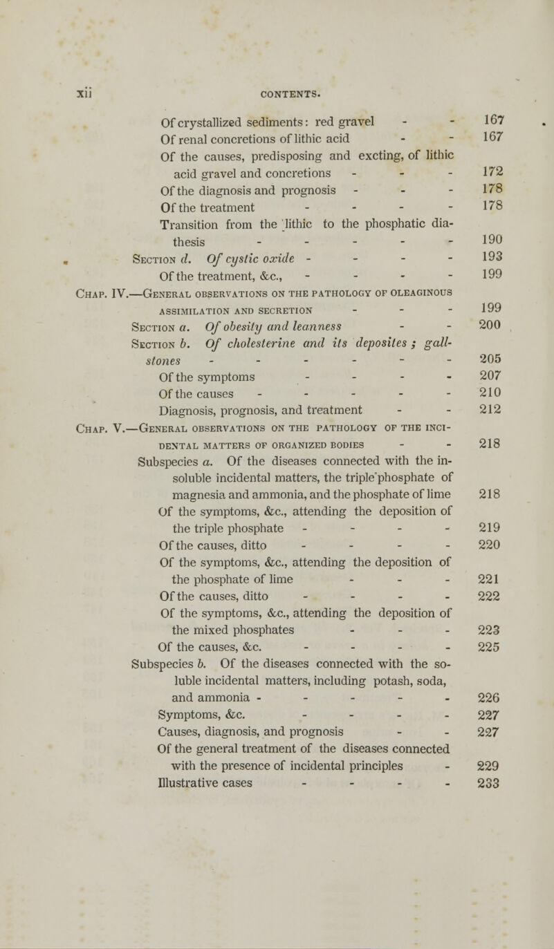 Of crystallized sediments: red gravel - - 167 Of renal concretions of lithic acid - - 167 Of the causes, predisposing and excting, of lithic acid gravel and concretions - - - 172 Of the diagnosis and prognosis - - - 178 Of the treatment - - - - 178 Transition from the lithic to the phosphatic dia- thesis ----- 190 Section d. Of cystic oxide - 193 Of the treatment, &c., - - - - 199 Chap. IV.—General observations on the pathology of oleaginous ASSIMILATION AND SECRETION - - - 199 Section a. Of obesity and leanness - - 200 Section b. Of cholesterine and its deposites ; gall- stones ------ 205 Of the symptoms - 207 Of the causes ----- 210 Diagnosis, prognosis, and treatment - - 212 Chap. V.—General observations on the pathology of the inci- dental MATTERS OF ORGANIZED BODIES - - 218 Subspecies a. Of the diseases connected with the in- soluble incidental matters, the triplephosphate of magnesia and ammonia, and the phosphate of lime 218 Of the symptoms, &c, attending the deposition of the triple phosphate - - - - 219 Of the causes, ditto ... - 220 Of the symptoms, &c, attending the deposition of the phosphate of lime - - 221 Of the causes, ditto - 222 Of the symptoms, &c., attending the deposition of the mixed phosphates - 223 Of the causes, &c. - - - - 225 Subspecies b. Of the diseases connected with the so- luble incidental matters, including potash, soda, and ammonia ----- 226 Symptoms, &c. - 227 Causes, diagnosis, and prognosis - - 227 Of the general treatment of the diseases connected with the presence of incidental principles - 229 Illustrative cases - 233