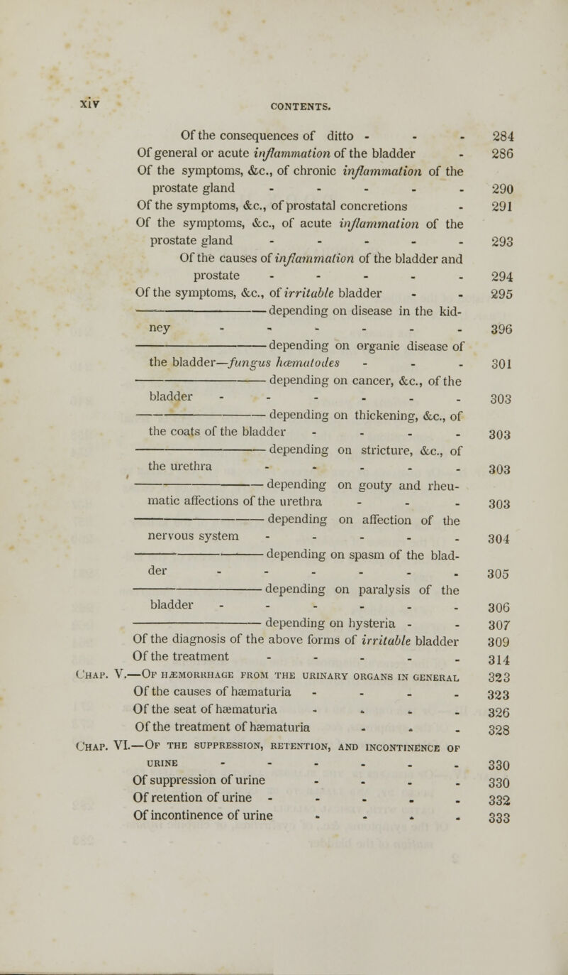 Of the consequences of ditto ... 284 Of general or acute inflammation of the bladder - 286 Of the symptoms, &c, of chronic inflammation of the prostate gland - 290 Of the symptoms, &c, of prostata! concretions - 291 Of the symptoms, &c., of acute inflammation of the prostate gland - 293 Of the causes of inflammation of the bladder and prostate ..... 294 Of the symptoms, &c, of irritable bladder - - 295 —■ depending on disease in the kid- ney ..... 396 ■ depending on organic disease of the bladder—fungus hcemalodes - - - 301 depending on cancer, &c, of the bladder ---... 393 ——— depending on thickening, &c, of the coats of the bladder - 393 depending on stricture, &c, of the urethra - - - . - 393 depending on gouty and rheu- matic affections of the urethra ... 393 depending on affection of the nervous system - - - - . 394 ■ depending on spasm of the blad- 305 der depending on paralysis of the bladder - - - - . -306 depending on hysteria - - 397 Of the diagnosis of the above forms of irritable bladder 399 Of the treatment - - - . -314 Chap. V.—Of hemorrhage from the urinary organs in general 323 Of the causes of baematuria - 323 Of the seat of hematuria - 326 Of the treatment of hematuria ... 328 Chap. VI.—Of the suppression, retention, and incontinence of urine ------ 330 Of suppression of urine - 339 Of retention of urine - 332 Of incontinence of urine ..... 333