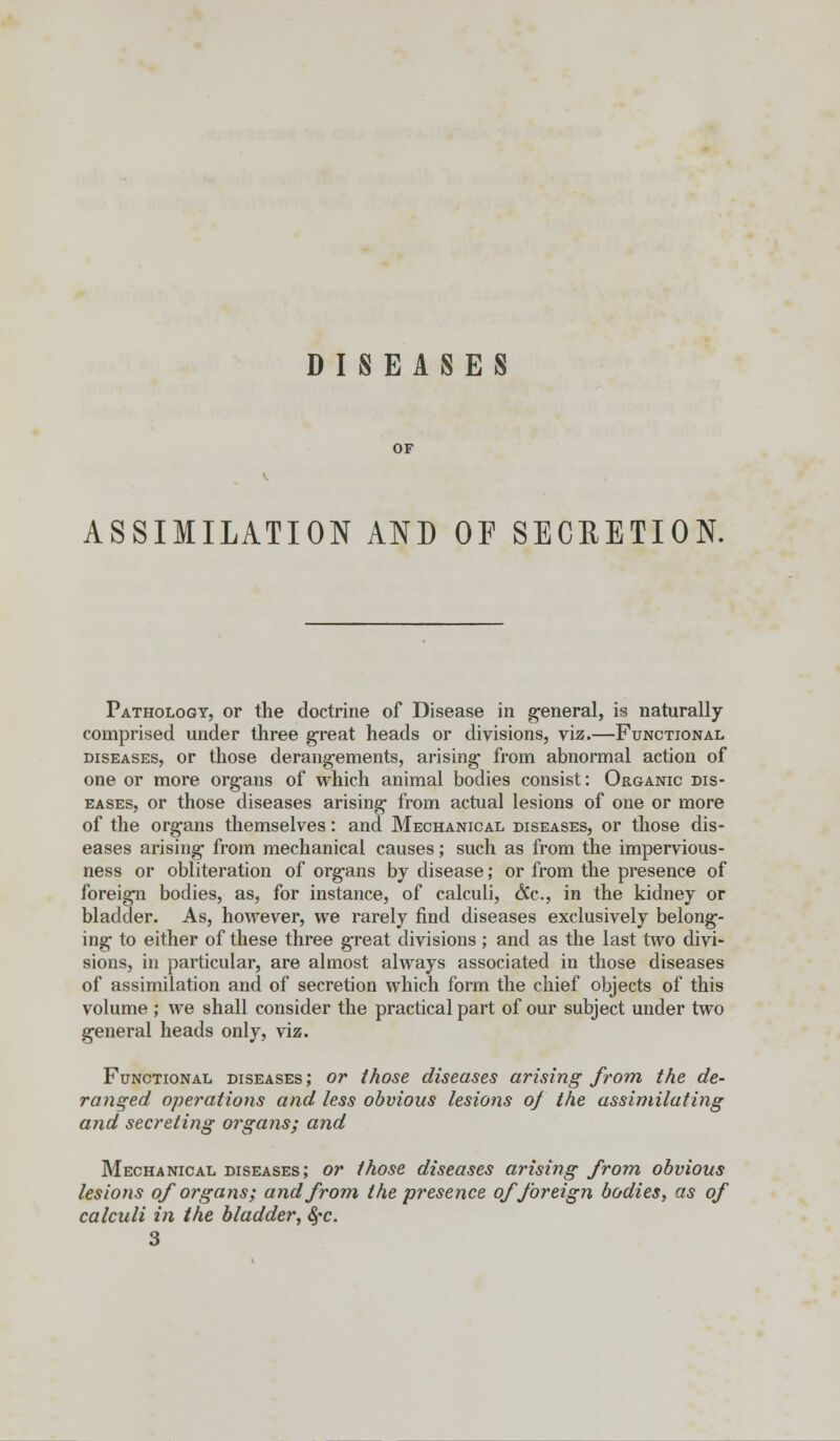 DISEASES OF ASSIMILATION AND OF SECRETION. Pathology, or the doctrine of Disease in general, is naturally comprised under three great heads or divisions, viz.—Functional diseases, or those derangements, arising from abnormal action of one or more organs of which animal bodies consist: Organic dis- eases, or those diseases arising from actual lesions of one or more of the organs themselves: and Mechanical diseases, or those dis- eases arising from mechanical causes; such as from the impervious- ness or obliteration of organs by disease; or from the presence of foreign bodies, as, for instance, of calculi, (?Cc, in the kidney or bladder. As, however, we rarely find diseases exclusively belong- ing to either of these three great divisions ; and as the last two divi- sions, in particular, are almost always associated in those diseases of assimilation and of secretion which form the chief objects of this volume ; we shall consider the practical part of our subject under two general heads only, viz. Functional diseases ; or those diseases arising from the de- ranged operations and less obvious lesions of the assimilating and secreting organs; and Mechanical diseases; or those diseases arising from obvious lesions of organs; and from the presence of foreign bodies, as of calculi in the bladder, 8;c. 3