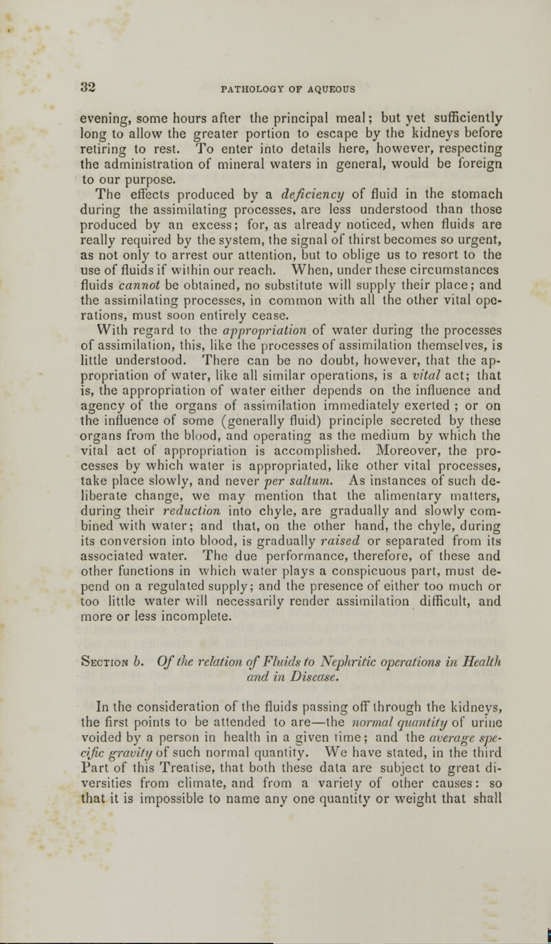 evening, some hours after the principal meal; but yet sufficiently long to allow the greater portion to escape by the kidneys before retiring to rest. To enter into details here, however, respecting the administration of mineral waters in general, would be foreign to our purpose. The effects produced by a deficiency of fluid in the stomach during the assimilating processes, are less understood than those produced by an excess; for, as already noticed, when fluids are really required by the system, the signal of thirst becomes so urgent, as not only to arrest our attention, but to oblige us to resort to the use of fluids if within our reach. When, under these circumstances fluids cannot be obtained, no substitute will supply their place; and the assimilating processes, in common with all the other vital ope- rations, must soon entirely cease. With regard to the appropriation of water during the processes of assimilation, this, like the processes of assimilation themselves, is little understood. There can be no doubt, however, that the ap- propriation of water, like all similar operations, is a vital act; that is, the appropriation of water either depends on the influence and agency of the organs of assimilation immediately exerted ; or on the influence of some (generally fluid) principle secreted by these organs from the blood, and operating as the medium by which the vital act of appropriation is accomplished. Moreover, the pro- cesses by which water is appropriated, like other vital processes, take place slowly, and never per saltum. As instances of such de- liberate change, we may mention that the alimentary matters, during their reduction into chyle, are gradually and slowly com- bined with water; and that, on the other hand, the chyle, during its conversion into blood, is gradually raised or separated from its associated water. The due performance, therefore, of these and other functions in which water plays a conspicuous part, must de- pend on a regulated supply; and the presence of either too much or too little water will necessarily render assimilation difficult, and more or less incomplete. Section b. Of (he relation of Fluids to Nephritic operations in Health and in Disease. In the consideration of the fluids passing off through the kidneys, the first points to be attended to are—the normal quantity of urine voided by a person in health in a given time; and the average spe- cific gravity of such normal quantity. We have stated, in the third Part of this Treatise, that both these data are subject to great di- versities from climate, and from a variety of other causes: so that it is impossible to name any one quantity or weight that shall