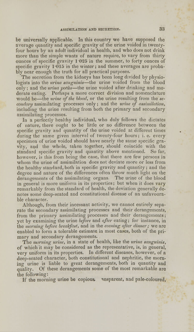 be universally applicable. In this country we have supposed the average quantity and specific gravity of the urine voided in twenty- four hours by an adult individual in health, and who does not drink more than the simple wants of nature require, to vary from thirty ounces of specific gravity 1025 in the summer, to forty ounces of specific gravity 1*015 in the winter; and these averages are proba- bly near enough the truth for all practical purposes. The secretion from the kidneys has been long divided by physio- logists into the urina sanguinis—the urine voided from the blood only; and the urina potus—the urine voided after drinking and mo- derate eating. Perhaps a more correct division and nomenclature would be—the urine of the blood, or the urine resulting from the se- condary assimilating processes only; and the urine of assimilation, including the urine resulting from both the primary and secondary assimilating processes. In a perfectly healthy individual, who duly follows the dictates of nature, there ought to be little or no difference between the specific gravity and quantity of the urine voided at different times during the same given interval of twenty-four hours; i. e. every specimen of urine voided should have nearly the same specific gra- vity, and the whole, taken together, should coincide with the standard specific gravity and quantity above mentioned. So far, however, is this from being the case, that there are few persons in whom the urine of assimilation does not deviate more or less from the healthy standard, both in specific gravity and quantity; and the degree and nature of the differences often throw much light on the derangements of the assimilating organs- The urine of the blood in general is more uniform in its properties; but when it does vary remarkably from the standard of health, the deviation generally de- notes some deep-seated and constitutional disease of an unfavoura- ble character. Although, from their incessant activity, we cannot entirely sepa- rate the secondary assimilating processes and their derangements, from the primary assimilating processes and their derangements; yet by examining the urine before and after eating; for instance, in the morning before breakfast, and in the evening after dinner; we are enabled to form a tolerable estimate in most cases, both of the pri- mary and secondary derangements. The morning urine, in a state of health, like the urina sanguinis, of which it may be considered as the representative, is, in general, very uniform in its properties. In different diseases, however, of a deep-seated character, both constitutional and nephritic, the mora- ine urine is liable to great derangements, both in quantity and quality. Of these derangements some of the most remarkable are the following: If the morning urine be copious, ansparent, and pale-coloured,