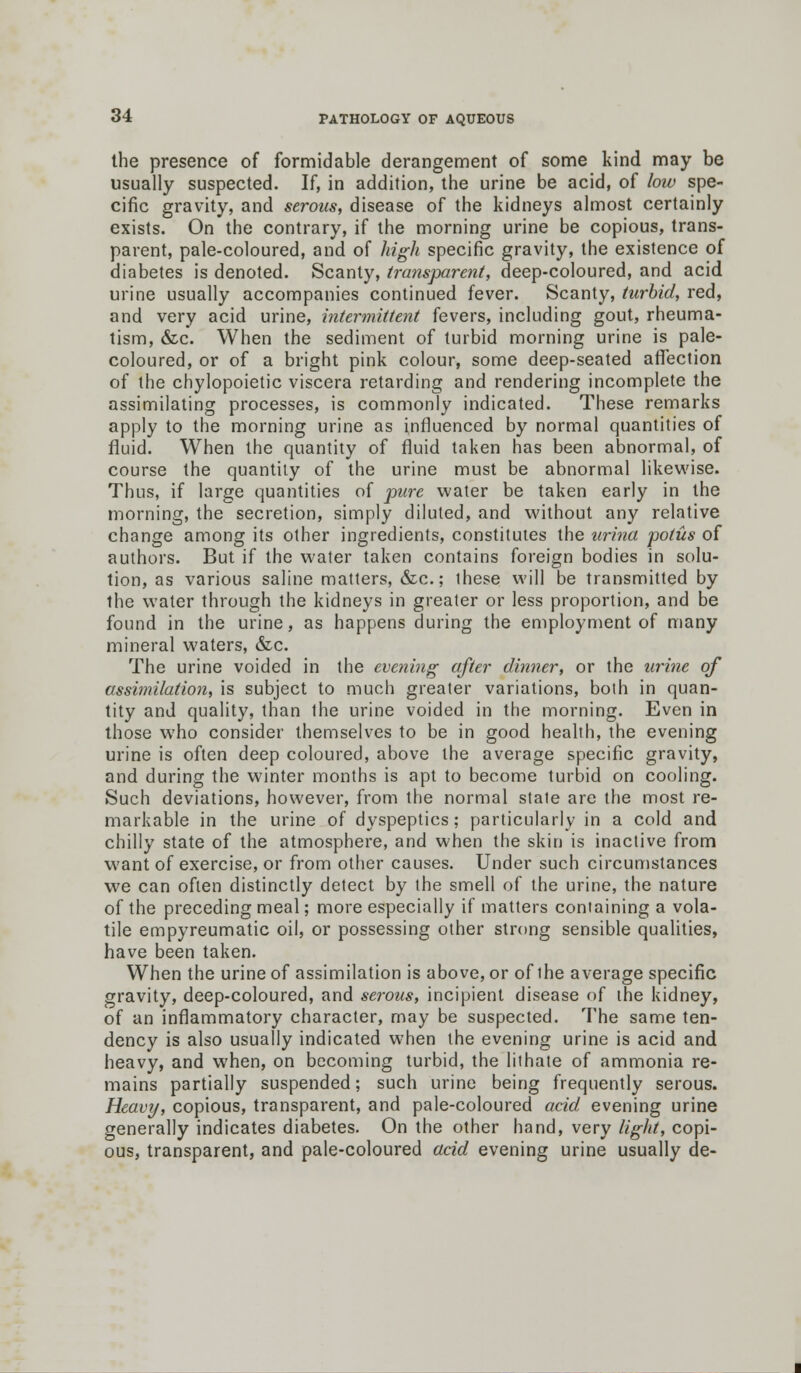 the presence of formidable derangement of some kind may be usually suspected. If, in addition, the urine be acid, of low spe- cific gravity, and serous, disease of the kidneys almost certainly exists. On the contrary, if the morning urine be copious, trans- parent, pale-coloured, and of high specific gravity, the existence of diabetes is denoted. Scanty, transparent, deep-coloured, and acid urine usually accompanies continued fever. Scanty, turbid, red, and very acid urine, intermittent fevers, including gout, rheuma- tism, &c. When the sediment of turbid morning urine is pale- coloured, or of a bright pink colour, some deep-seated affection of the chylopoietic viscera retarding and rendering incomplete the assimilating processes, is commonly indicated. These remarks apply to the morning urine as influenced by normal quantities of fluid. When the quantity of fluid taken has been abnormal, of course the quantity of the urine must be abnormal likewise. Thus, if large quantities of pure water be taken early in the morning, the secretion, simply diluted, and without any relative change among its other ingredients, constitutes the urina potus of authors. But if the water taken contains foreign bodies in solu- tion, as various saline matters, &c; these will be transmitted by the water through the kidneys in greater or less proportion, and be found in the urine, as happens during the employment of many mineral waters, &c. The urine voided in the evening after dinner, or the urine of assimilation, is subject to much greater variations, both in quan- tity and quality, than the urine voided in the morning. Even in those who consider themselves to be in good health, the evening urine is often deep coloured, above the average specific gravity, and during the winter months is apt to become turbid on cooling. Such deviations, however, from the normal state are the most re- markable in the urine of dyspeptics; particularly in a cold and chilly state of the atmosphere, and when the skin is inactive from want of exercise, or from other causes. Under such circumstances we can often distinctly detect by the smell of the urine, the nature of the preceding meal; more especially if matters containing a vola- tile empyreumatic oil, or possessing other strong sensible qualities, have been taken. When the urine of assimilation is above, or of the average specific gravity, deep-coloured, and serous, incipient disease of the kidney, of an inflammatory character, may be suspected. The same ten- dency is also usually indicated when the evening urine is acid and heavy, and when, on becoming turbid, the lit hate of ammonia re- mains partially suspended; such urine being frequently serous. Heavy, copious, transparent, and pale-coloured acid evening urine generally indicates diabetes. On the other hand, very light, copi- ous, transparent, and pale-coloured acid evening urine usually de-