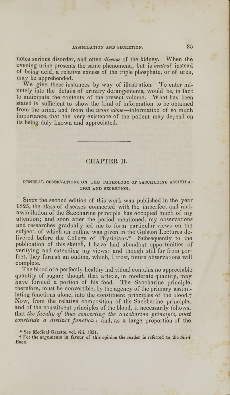 notes serious disorder, and often disease of the kidney. When the evening urine presents the same phenomena, but is neutral instead of being acid, a relative excess of the triple phosphate, or of urea, may be apprehended. We give these instances by way of illustration. To enter mi- nutely into the details of urinary derangements, would be, in fact to anticipate the contents of the present volutne. What has been stated is sufficient to show the kind of information to be obtained from the urine, and from the urine alone—information of so much importance, that the very existence of the patient may depend on its being duly known and appreciated. CHAPTER II. GENERAL OBSERVATIONS ON THE PATHOLOGY OF SACCHARINE ASSIMILA- TION AND SECRETION. Since the second edition of this work was published in the year 1825, the class of diseases connected with the imperfect and mal- assimilation of the Saccharine principle has occupied much of my attention; and soon after the period mentioned, my observations and researches gradually led me to form particular views on the subject, of which an outline was given in the Gulston Lectures de- livered before the College of Physicians.* Subsequently to the publication of this sketch, I have had abundant opportunities of verifying and extending my views: and though still far from per- fect, they furnish an outline, which, I trust, future observations will complete. The blood of a perfectly healthy individual contains no appreciable quantity of sugar; though that article, in moderate quantity, may have formed a portion of his food. The Saccharine principle, therefore, must be convertible, by the agency of the primary assimi- lating functions alone, into the constituent principles of the blood.f Now, from the relative composition of the Saccharine principle, and of the constituent principles of the blood, it necessarily follows, that the faculty of thus converting the Saccharine principle, must constitute a distinct function; and, as a large proportion of the * See Medical Gazette, vol. viii. 1831. t For the arguments in favour of this opinion the reader is referred to the third Book.