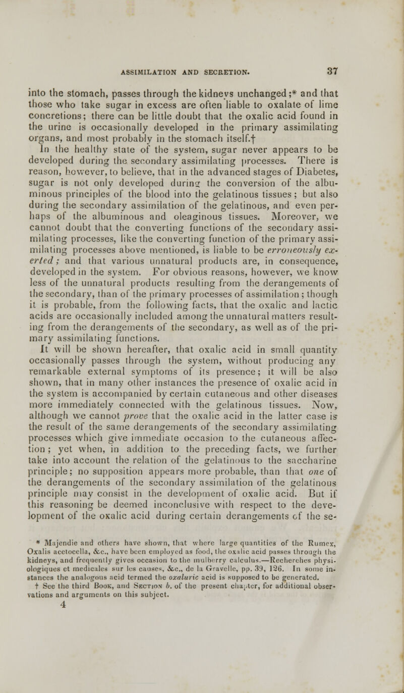 into the stomach, passes through the kidneys unchanged;* and that those who take sugar in excess are often liable to oxalate of lime concretions; there can be little doubt that the oxalic acid found in the urine is occasionally developed in the primary assimilating organs, and most probably in the stomach itself.f In the healthy state of the system, sugar never appears to be developed during the secondary assimilating processes. There is reason, however, to believe, that in the advanced stages of Diabetes, sugar is not only developed during the conversion of the albu- minous principles of the blood into the gelatinous tissues ; but also during the secondary assimilation of the gelatinous, and even per- haps of the albuminous and oleaginous tissues. Moreover, we cannot doubt that the converting functions of the secondary assi- milating processes, like the converting function of the primary assi- milating processes above mentioned, is liable to be erroneously ex- erted ; and that various unnatural products are, in consequence, developed in the system. For obvious reasons, however, we know less of the unnatural products resulting from the derangements of the secondary, than of the primary processes of assimilation ; though it is probable, from the following facts, that the oxalic and lactic acids are occasionally included among the unnatural matters result- ing from the derangements of the secondary, as well as of the pri- mary assimilating functions. It will be shown hereafter, that oxalic acid in small quantity occasionally passes through the system, without producing any remarkable external symptoms of its presence; it will be also shown, that in many other instances the presence of oxalic acid in the system is accompanied by certain cutaneous and other diseases more immediately connected with the gelatinous tissues. Now, although we cannot prove that the oxalic acid in the latter case is- the result of the same derangements of the secondary assimilating processes which give immediate occasion to the cutaneous affec- tion ; yet when, in addition to the preceding facts, we further take into account the relation of the gelatinous to the saccharine principle; no supposition appears more probable, than that one of the derangements of the secondary assimilation of the gelatinous principle may consist in the development of oxalic acid. But if this reasoning be deemed inconclusive with respect to the deve- lopment of the oxalic acid during certain derangements of the se- * Mujendie and others have shown, that whore large quantities of the Rumex, Oxalis acetocella, &c, have been employed as food, the oxalic acid passes through the kidneys, and frequently gives occasion to the mulberry calculus.—Recberches physi- ologiques ct medicales sur les causes, &,c., de la Gravelle, pp. 39, 126. In some in- stances the analogous acid termed the ozaluric acid is supposed to be generated. t See the third Book, and Section b. of the present chapter, for additional obser- vations and arguments on this subject. 4