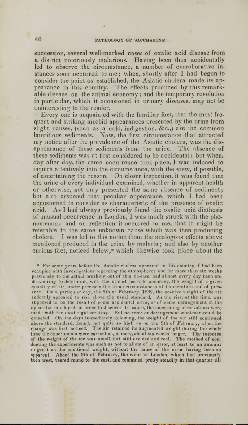 succession, several well-marked cases of oxalic acid disease from a district notoriously malarious. Having been thus accidentally led to observe the circumstance, a number of corroborative in- stances soon occurred to me; when, shortly after I had begun to consider the point as established, the Asiatic cholera made its ap- pearance in this country. The effects produced by this remark- able disease on the animal economy; and the temporary revolution in particular, which it occasioned in urinary diseases, may not be uninteresting to the reader. Every one is acquainted with the familiar fact, that the most fre- quent and striking morbid appearances presented by the urine from slight causes, (such as a cold, indigestion, &c.,) are the common lateritious sediments. Now, the first circumstance that attracted my notice after the prevalence of the Asiatic cholera, was the dis- appearance of these sediments from the urine. The absence of these sediments was at first considered to be accidental; but when, day after day, the same occurrence took place, 1 was induced to inquire attentively into the circumstance, with the view, if possible, of ascertaining the reason. On closer inspection, it was found that the urine of every individual examined, whether in apparent health or otherwise, not only presented the same absence of sediment; but also assumed that peculiar appearance, which 1 had been accustomed to consider as characteristic of the presence of oxalic acid. As I had always previously found the oxalic acid diathesis of unusual occurrence in London, I was much struck with the phe- nomenon; and on reflection it occurred to me, that it might be referable to the same unknown cause which was then producing cholera. I was led to this notion from the analogous effects above mentioned produced in the urine by malaria; and also by another curious fact, noticed below,* which likewise took place about the * For some years before the Asiatic cholera appeared in this country, I had been occupied with investigations regarding the atmosphere; and for more than six weeks previously to the actual breaking out of this disease, had almost every day been en- dcavouring to determine, with the utmost possible accuracy, the weight of a given quantity of air, under precisely the same circumstances of temperature and of pres- sure. On a particular day, the 9th of February, 1832, the positive weight of the air suddenly appeared to rise above the usual standard. As the rise, at the time, was supposed to be the result of some accidental error, or of some derangement in the apparatus employed, in order to discover its cause, the succeeding observations were made with the most rigid scrutiny. But no error or derangement whatever could be detected. On the days immediately following, the weight of the air still continued above the standard, though not quite so high as on the 9th of February, when the change was first noticed. The air retained its augmented weight during the whole time the experiments were carried onv namely, about six weeks longer.. The increase of the weight of the air was small, but still decided and real. The method of con- ducting the experiments was such as not to allow of an error, at least to an amount so great as the additional weight, without the cause of the error having become apparent. About the 9th of February, the wind in London, which had previously been west, veered round to the east, and remained pretty steadily in that quarter till