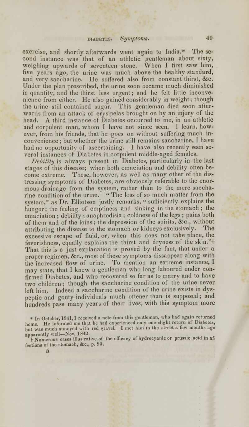 exercise, and shortly afterwards went again to India.* The se- cond instance was that of an athletic gentleman about sixty, weighing upwards of seventeen stone. When I first saw him, five years ago, the urine was much above the healthy standard, and very saccharine. He suffered also from constant thirst, &c. Under the plan prescribed, the urine soon became much diminished in quantity, and the thirst less urgent; and he felt little inconve- nience from either. He also gained considerably in weight; though the urine still contained sugar. This gentleman died soon after- wards from an attack of erysipelas brought on by an injury of the head. A third instance of Diabetes occurred to me, in an athletic and corpulent man, whom I have not since seen. I learn, how- ever, from his friends, that he goes on without suffering much in- convenience; but whether the urine still remains saccharine, I have had no opportunity of ascertaining. I have also recently seen se- veral instances of Diabetes in corpulent middle-aged females. Debility is always present in Diabetes, particularly in the last stages of this disease; when both emaciation and debility often be- come extreme. These, however, as well as many other of the dis- tressing symptoms of Diabetes, are obviously referable to the enor- mous drainage from the system, rather than to the mere saccha- rine condition of the urine. *  The loss of so much matter from the system, as Dr. Elliotson justly remarks,  sufficiently explains the hunger; the feeling of emptiness and sinking in the stomach ; the emaciation ; debility ; anaphrodisia ; coldness of the legs ; pains both of them and of the loins; the depression of the spirits, &c, without attributing the disease to the stomach or kidneys exclusively. The excessive escape of fluid, or, when this does not take place, the feverishness, equally explains the thirst and dryness of the skin.f That this is a just explanation is proved by the fact, that under a proper regimen, &c, most of these symptoms dissappear along with the increased flow of urine. To mention an extreme instance, I may state, that I knew a gentleman who long laboured under con- firmed Diabetes, and who recovered so far as to marry and to have two children; though the saccharine condition of the urine never left him. Indeed a saccharine condition of the urine exists in dys- peptic and gouty individuals much oftener than is supposed; and hundreds pass many years of their lives, with this symptom more * la October, 1841,1 received a note from this gentleman, who had again returned home. He informed me that he had experienced only one slight return of Diabetes, but was much annoyed with red gravel. I met him m the street a few months ago apparently well—Nov. 1842. t Numerous cases illustrative of the efficacy of hydrocyanic or prussic acid in af. fections of the stomach, &c, p. 90. 5