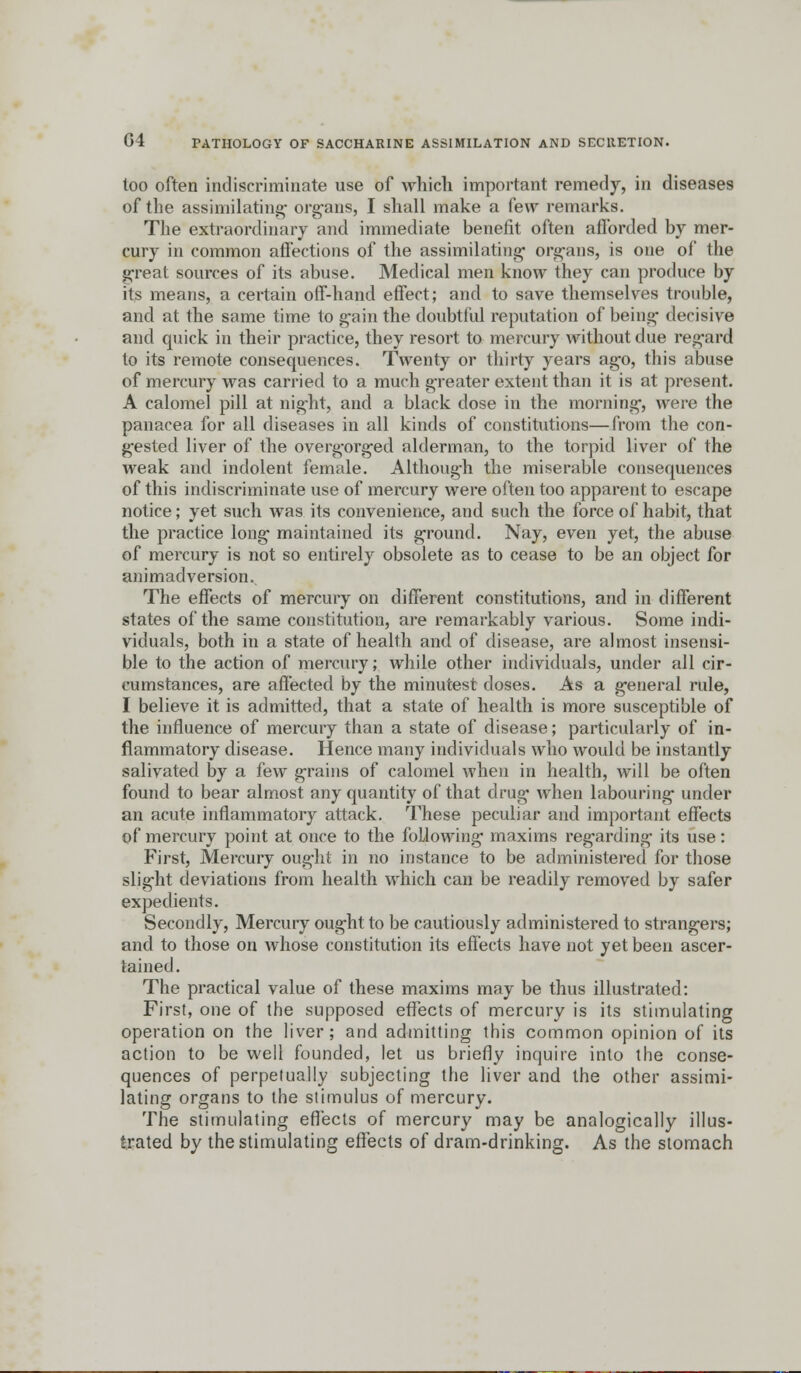 too often indiscriminate use of which important remedy, in diseases of the assimilating' organs, I shall make a few remarks. The extraordinary and immediate benefit often afforded by mer- cury in common affections of the assimilating- organs, is one of the great sources of its abuse. Medical men know they can produce by its means, a certain off-hand effect; and to save themselves trouble, and at the same time to gain the doubtful reputation of being- decisive and quick in their practice, they resort to mercury without due regard to its remote consequences. Twenty or thirty years ago, this abuse of mercury was carried to a much greater extent than it is at present. A calomel pill at night, and a black dose in the morning, were the panacea for all diseases in all kinds of constitutions—from the con- gested liver of the overgorged alderman, to the torpid liver of the weak and indolent female. Although the miserable consequences of this indiscriminate use of mercury were often too apparent to escape notice; yet such was its convenience, and such the force of habit, that the practice long maintained its ground. Nay, even yet, the abuse of mercury is not so entirely obsolete as to cease to be an object for animadversion. The effects of mercury on different constitutions, and in different states of the same constitution, are remarkably various. Some indi- viduals, both in a state of health and of disease, are almost insensi- ble to the action of mercury; while other individuals, under all cir- cumstances, are affected by the minutest doses. As a general rule, I believe it is admitted, that a state of health is more susceptible of the influence of mercury than a state of disease; particularly of in- flammatory disease. Hence many individuals who would be instantly salivated by a few grains of calomel when in health, will be often found to bear almost any quantity of that drug when labouring under an acute inflammatory attack. These peculiar and important effects of mercury point at once to the following maxims regarding its use: First, Mercury ought in no instance to be administered for those slight deviations from health which can be readily removed by safer expedients. Secondly, Mercury ought to be cautiously administered to strangers; and to those on whose constitution its effects have not yet been ascer- tained. The practical value of these maxims may be thus illustrated: First, one of the supposed effects of mercury is its stimulating operation on the liver; and admitting this common opinion of its action to be well founded, let us briefly inquire into the conse- quences of perpetually subjecting the liver and the other assimi- lating organs to the stimulus of mercury. The stimulating effects of mercury may be analogically illus- trated by the stimulating effects of dram-drinking. As the stomach