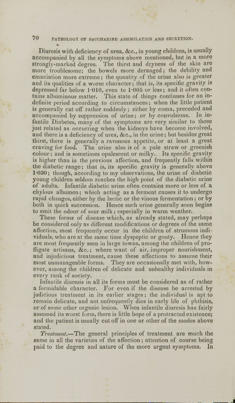 Diuresis with deficiency of urea, &c, in young children, is usually accompanied by all the symptoms above mentioned, but in a more strongly-marked degree. The thirst and dryness of the skin are more troublesome; the bowels more deranged; the debility and emaciation more extreme; the quantity of the urine also is greater and its qualities of a worse character; that is, its specific gravity is depressed far below 1-010, even to 1-005 or less; and it often con- tains albuminous matter. This state of things continues for an in- definite period according to circumstances; when the little patient is generally cut off rather suddenly; either by coma, preceded and accompanied by suppression of urine; or by convulsions. In in- fantile Diabetes, many of the symptoms are very similar to those just related as occurring when the kidneys have become involved, and there is a deficiency of urea, &c, in the urine; but besides great thirst, there is generally a ravenous appetite, or at least a great craving for food. The urine also is of a pale straw or greenish colour; and is sometimes opalescent or milky. Its specific gravity is higher than in the previous affection, and frequently falls within the diabetic range; that is, its specific gravity is generally above 1-030; though, according to my observations, the urine of diabetic young children seldom reaches the high point of the diabetic urine of adults. Infantile diabetic urine often contains more or less of a chylous albumen; which acting as a ferment causes it to undergo rapid changes, either by the lactic or the vinous fermentation ; or by both in quick succession. Hence such urine generally soon begins to emit the odour of sour milk; especially in warm weather. These forms of disease which, as already stated, may perhaps be considered only as different modifications or degrees of the same affection, most frequently occur in the children of strumous indi- viduals, who are at the same time dyspeptic or gouty. Hence they are most frequently seen in large towns, among the children of pro- fligate artisans, &c.; where want of air, improper nourishment, and injudicious treatment, cause these affections to assume their most unmanageable forms. They are occasionally met with, how- ever, among the children of delicate and unhealthy individuals in every rank of society. Infantile diuresis in all its forms must be considered as of rather a formidable character. For even if the disease be arrested by judicious treatment in its earlier stages; the individual is apt to remain delicate, and not unfrequently dies in early life of phthisis, or of some other organic lesion. When infantile diuresis has fairly assumed its worst form, there is little hope of a protracted existence; and the patient is usually cutoff in one or other of the modes above stated. Treatment.—The general principles of treatment are much the same in all the varieties of the affection; attention of course being paid to the degree and nature of the more urgent symptoms. In