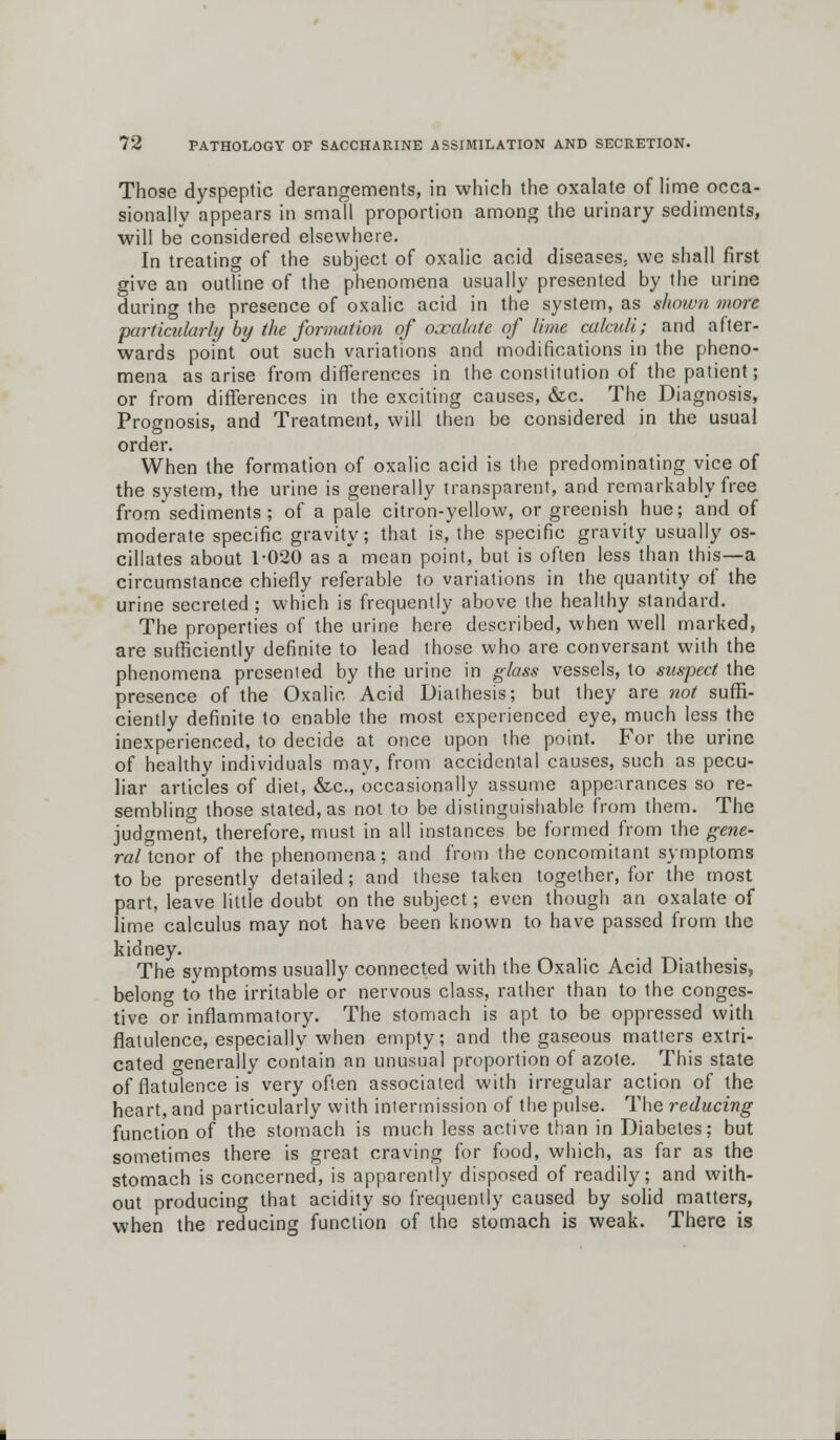 Those dyspeptic derangements, in which the oxalate of lime occa- sionally appears in small proportion among the urinary sediments, will be considered elsewhere. In treating of the subject of oxalic acid diseases, we shall first give an outline of the phenomena usually presented by the urine during the presence of oxalic acid in the system, as shown more particularly by the formation of oxalate of lime calculi; and after- wards point out such variations and modifications in the pheno- mena as arise from differences in the constitution of the patient; or from differences in the exciting causes, &c. The Diagnosis, Prognosis, and Treatment, will then be considered in the usual order. When the formation of oxalic acid is the predominating vice of the system, the urine is generally transparent, and remarkably free from sediments; of a pale citron-yellow, or greenish hue; and of moderate specific gravity; that is, the specific gravity usually os- cillates about 1-020 as a mean point, but is often less than this—a circumstance chiefly referable to variations in the quantity of the urine secreted ; which is frequently above the healthy standard. The properties of the urine here described, when well marked, are sufficiently definite to lead those who are conversant with the phenomena presented by the urine in glass vessels, to suspect the presence of the Oxalic Acid Diathesis; but they are not suffi- ciently definite to enable the most experienced eye, much less the inexperienced, to decide at once upon the point. For the urine of healthy individuals may, from accidental causes, such as pecu- liar articles of diet, &c, occasionally assume appearances so re- sembling those stated, as not to be distinguishable from them. The judgment, therefore, must in all instances be formed from the gene- ro/tcnor of the phenomena; and from the concomitant symptoms to be presently detailed; and these taken together, for the most part, leave little doubt on the subject; even though an oxalate of lime calculus may not have been known to have passed from the kidney. The symptoms usually connected with the Oxalic Acid Diathesis, belong to the irritable or nervous class, rather than to the conges- tive or inflammatory. The stomach is apt to be oppressed with flatulence, especially when empty; and the gaseous matters extri- cated orenerally contain an unusual proportion of azote. This state of flatulence is very often associated with irregular action of the heart, and particularly with intermission of the pulse. The reducing function of the stomach is much less active than in Diabetes; but sometimes there is great craving for food, which, as far as the stomach is concerned, is apparently disposed of readily; and with- out producing that acidity so frequently caused by solid matters, when the reducing function of the stomach is weak. There is